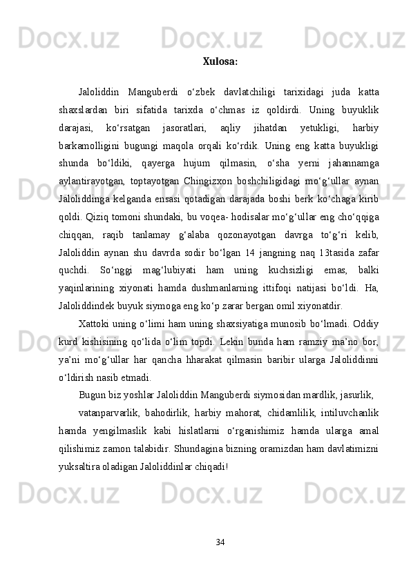 Xulosa:
Jaloliddin   Manguberdi   o‘zbek   davlatchiligi   tarixidagi   juda   katta
shaxslardan   biri   sifatida   tarixda   o‘chmas   iz   qoldirdi.   Uning   buyuklik
darajasi,   ko‘rsatgan   jasoratlari,   aqliy   jihatdan   yetukligi,   harbiy
barkamolligini   bugungi   maqola   orqali   ko‘rdik.   Uning   eng   katta   buyukligi
shunda   bo‘ldiki,   qayerga   hujum   qilmasin,   o‘sha   yerni   jahannamga
aylantirayotgan,   toptayotgan   Chingizxon   boshchiligidagi   mo‘g‘ullar   aynan
Jaloliddinga   kelganda   ensasi   qotadigan   darajada   boshi   berk   ko‘chaga   kirib
qoldi. Qiziq tomoni shundaki, bu voqea- hodisalar mo‘g‘ullar eng cho‘qqiga
chiqqan,   raqib   tanlamay   g‘alaba   qozonayotgan   davrga   to‘g‘ri   kelib,
Jaloliddin   aynan   shu   davrda   sodir   bo‘lgan   14   jangning   naq   13tasida   zafar
quchdi.   So‘nggi   mag‘lubiyati   ham   uning   kuchsizligi   emas,   balki
yaqinlarining   xiyonati   hamda   dushmanlarning   ittifoqi   natijasi   bo‘ldi.   Ha,
Jaloliddindek buyuk siymoga eng ko‘p zarar bergan omil xiyonatdir.
Xattoki uning o‘limi ham uning shaxsiyatiga munosib bo‘lmadi. Oddiy
kurd   kishisining   qo‘lida   o‘lim   topdi.   Lekin   bunda   ham   ramziy   ma’no   bor,
ya’ni   mo‘g‘ullar   har   qancha   hharakat   qilmasin   baribir   ularga   Jaloliddinni
o‘ldirish nasib etmadi.
Bugun biz yoshlar Jaloliddin Manguberdi siymosidan mardlik, jasurlik,
vatanparvarlik,   bahodirlik,   harbiy   mahorat,   chidamlilik,   intiluvchanlik
hamda   yengilmaslik   kabi   hislatlarni   o‘rganishimiz   hamda   ularga   amal
qilishimiz zamon talabidir. Shundagina bizning oramizdan ham davlatimizni
yuksaltira oladigan Jaloliddinlar chiqadi!
34