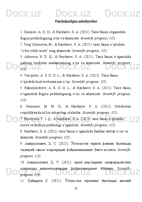 Foydalanilgan adabiyotlar
1. Omonov, A. O. O., & Haydarov, S. A. (2021). Tarix fanini o'rganishda 
frigiya podsholigining o'rni va ahamiyati.  Scientific progress ,  1 (5).
2. Turg’Unboyeva, M., & Haydarov, S. A. (2021). tarix fanini o’qitishda 
“o’ttiz yillik urush” ning ahamiyati.  Scientific progress ,  1 (5).
3.  Ashirova,  N.  X. Q., & Haydarov,  S. A. (2021). Tarix  fanini  o’rganishda
qadimgi   hindiston   madaniyatining   o’rni   va   ahamiyati.   Scientific   progress ,
1 (5).
4. Yoriqulov, A. S. O. G. L., & Haydarov, S. A. (2021). Tarix fanini 
o’qitishda hind sivilizatsiyasi o’rni.  Scientific progress ,  1 (5).
5.   Rahimberdiyev,   A.   E.   O.   G.   L.,   &   Haydarov,   S.   A.   (2021).   Tarix   fanini
o’rganishda   frigiya   podsholigining   o’rni   va   ahamiyati.   Scientific   progress ,
1 (5).
6.   Nomozov,   M.   M.   O.,   &   Haydarov,   S.   A.   (2021).   Ozbekiston
respublikasida ta’lim sohasidagi islohotlar.  Scientific progress ,  1 (5).
7. Fayziyeva, Y. I. Q., & Haydarov, S. A. (2021). tarix fanini o’qitishda 
suriya va finikiya podsholigi o’rganilishi.  Scientific progress ,  1 (5).
8. Haydarov, S. A. (2021). tarix fanini o’rganishda franklar davlati o’rni va 
ahamyati.  Scientific progress ,  1 (5).
9.   Амирқулович ,   Ҳ .   С .   (2021).   Ўзбекистон   тарихи   фанини   ўқитишда
тасвирий   санъат   асарларидан   фойдаланишнинг   ўзига   хослиги .  Scientific
progress ,  1 (3).
10.   Амирқулович,   Ҳ.   У.   (2021).   тарих   дарсларини   самарадорлигини
оширишда   миниатюралардан   фойдаланишнинг   йўллари.   Scientific
progress, 1(3).
11.   Ҳайдаров   С .   (2021).   Ўбекистон   тарихини   ўқитишда   миллий
35 