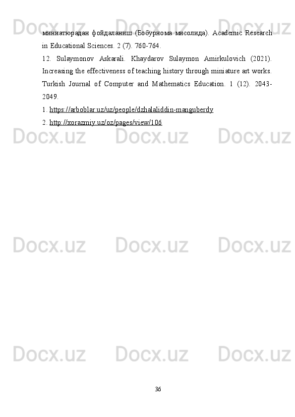 миниатюрадан   фойдаланиш   ( Бобурнома   мисолида ).   Academic   Research
in Educational Sciences. 2 (7). 760-764.
12.   Sulaymonov   Askarali.   Khaydarov   Sulaymon   Amirkulovich   (2021).
Increasing the effectiveness of teaching history through miniature art works.
Turkish   Journal   of   Computer   and   Mathematics   Education.   1   (12).   2043-
2049.
1.  https://arboblar.uz/uz/people/dzhalaliddin-manguberdy
2.  http://xorazmiy.uz/oz/pages/view/106
36