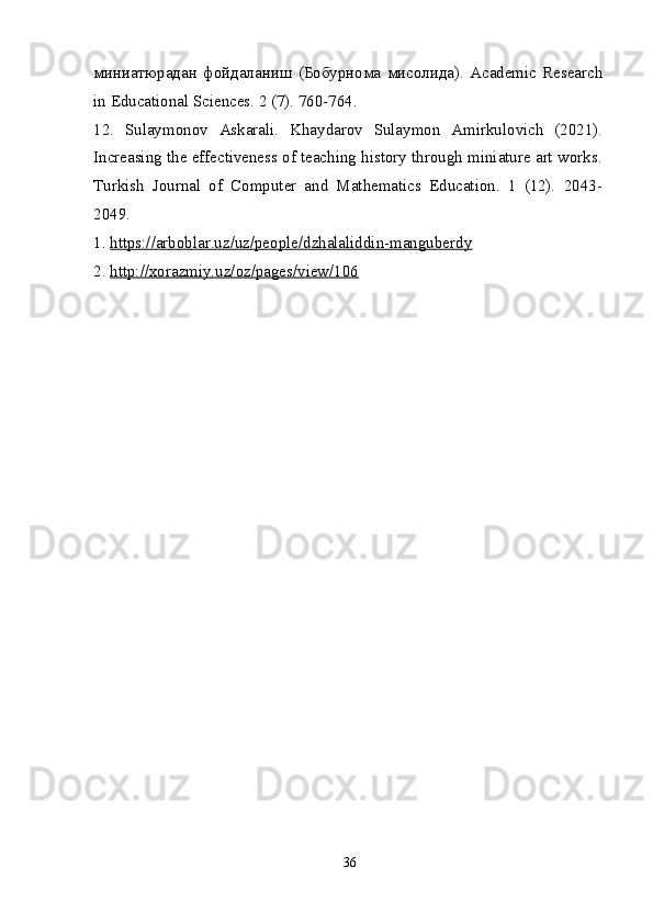 миниатюрадан   фойдаланиш   ( Бобурнома   мисолида ).   Academic   Research
in Educational Sciences. 2 (7). 760-764.
12.   Sulaymonov   Askarali.   Khaydarov   Sulaymon   Amirkulovich   (2021).
Increasing the effectiveness of teaching history through miniature art works.
Turkish   Journal   of   Computer   and   Mathematics   Education.   1   (12).   2043-
2049.
1.  https://arboblar.uz/uz/people/dzhalaliddin-manguberdy
2.  http://xorazmiy.uz/oz/pages/view/106
36 