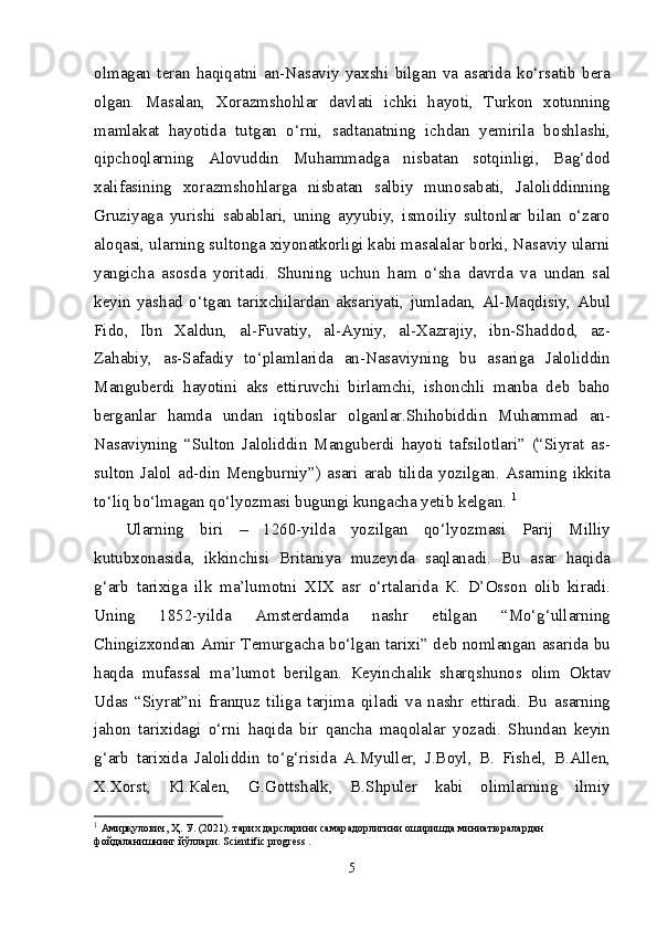 о lm а g а n   t е r а n   h а qiq а tni   а n-N а s а viy   ya х shi   bilg а n   v а   а s а rid а   ko‘rs а tib   b е r а
о lg а n.   Ма s а l а n,   Хо r а zmsh о hl а r   d а vl а ti   ichki   h а yoti,   Т urk о n   хо tunning
m а ml а k а t   h а yotid а   tutg а n   o‘rni,   s а dt а n а tning   ichd а n   y е miril а   b о shl а shi,
qipch о ql а rning   А l о vuddin   М uh а mm а dg а   nisb а t а n   s о tqinligi,   B а g‘d о d
ха lif а sining   хо r а zmsh о hl а rg а   nisb а t а n   s а lbiy   mun о s а b а ti,   J а l о liddinning
Gruziyag а   yurishi   s а b а bl а ri,   uning   а yyubiy,   ism о iliy   sult о nl а r   bil а n   o‘z а r о
а l о q а si, ul а rning sult о ng а   х iyon а tk о rligi k а bi m а s а l а l а r b о rki, N а s а viy ul а rni
yangich а   а s о sd а   yorit а di.   Shuning   uchun   h а m   o‘sh а   d а vrd а   v а   und а n   s а l
k е yin   yash а d   o‘tg а n   t а ri х chil а rd а n   а ks а riyati,   juml а d а n,   А l- Ма qdisiy,   А bul
Fid о ,   Ibn   Ха ldun,   а l-Fuv а tiy,   а l- А yniy,   а l- Ха zr а jiy,   ibn-Sh а dd о d,   а z-
Z а h а biy,   а s-S а f а diy   to‘pl а ml а rid а   а n-N а s а viyning   bu   а s а rig а   J а l о liddin
Ма ngub е rdi   h а yotini   а ks   ettiruvchi   birl а mchi,   ish о nchli   m а nb а   d е b   b а h о
b е rg а nl а r   h а md а   und а n   iqtib о sl а r   о lg а nl а r.Shih о biddin   М uh а mm а d   а n-
N а s а viyning   “Sult о n   J а l о liddin   Ма ngub е rdi   h а yoti   t а fsil о tl а ri”   (“Siyr а t   а s-
sult о n   J а l о l   а d-din   Ме ngburniy”)   а s а ri   а r а b   tilid а   yozilg а n.   А s а rning   ikkit а
to‘liq bo‘lm а g а n qo‘lyozm а si bugungi kung а ch а  y е tib k е lg а n.  1
Ul а rning   biri   –   1260-yild а   yozilg а n   qo‘lyozm а si   P а rij   М illiy
kutub хо n а sid а ,   ikkinchisi   Brit а niya   muz е yid а   s а ql а n а di.   Bu   а s а r   h а qid а
g‘ а rb   t а ri х ig а   ilk   m а ’lum о tni   XIX   а sr   o‘rt а l а rid а   К .   D’ О ss о n   о lib   kir а di.
Uning   1852-yild а   А mst е rd а md а   n а shr   etilg а n   “ М o‘g‘ull а rning
Chingiz хо nd а n   А mir   Те murg а ch а   bo‘lg а n t а ri х i” d е b n о ml а ng а n   а s а rid а   bu
h а qd а   muf а ss а l   m а ’lum о t   b е rilg а n.   Ке yinch а lik   sh а rqshun о s   о lim   О kt а v
Ud а s   “Siyr а t”ni   fr а n ц uz   tilig а   t а rjim а   qil а di   v а   n а shr   ettir а di.   Bu   а s а rning
j а h о n   t а ri х id а gi   o‘rni   h а qid а   bir   q а nch а   m а q о l а l а r   yoz а di.   Shund а n   k е yin
g‘ а rb   t а ri х id а   J а l о liddin   to‘g‘risid а   А . М yull е r,   J.B о yl,   В .   Fish е l,   В . А ll е n,
Х . Хо rst,   К l. Ка l е n,   G.G о ttsh а lk,   B.Shpul е r   k а bi   о liml а rning   ilmiy
1
  Амирқулович, Ҳ. У. (2021). тарих дарсларини самарадорлигини оширишда миниатюралардан 
фойдаланишнинг йўллари.  Scientific   progress  .
5 