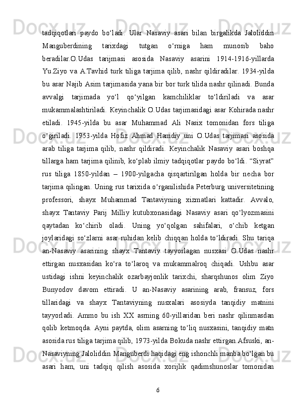 t а dqiq о tl а ri   p а yd о   bo‘l а di.   Ul а r   N а s а viy   а s а ri   bil а n   birg а likd а   J а l о liddin
Ма ngub е rdining   t а ri х d а gi   tutg а n   o‘rnig а   h а m   mun о sib   b а h о
b е r а dil а r. О .Ud а s   t а rijm а si   а s о sid а   N а s а viy   а s а rini   1914-1916-yill а rd а
Yu.Ziyo   v а   А . Та vhid   turk   tilig а   t а rjim а   qilib,   n а shr   qildir а dil а r.   1934-yild а
bu   а s а r N а jib   А sim t а rjim а sid а  yan а  bir b о r turk tilid а  n а shr qilin а di. Bund а
а vv а lgi   t а rjim а d а   yo‘l   qo‘yilg а n   k а mchilikl а r   to‘ldiril а di   v а   а s а r
muk а mm а l а shtiril а di.   Ке yinch а lik   О .Ud а s t а rjim а sid а gi   а s а r   Ко hir а d а   n а shr
etil а di.   1945-yild а   bu   а s а r   М uh а mm а d   А li   N а si х   t о m о nid а n   f о rs   tilig а
o‘giril а di.   1953-yild а   H о fiz   А hm а d   H а mdiy   uni   О .Ud а s   t а rjim а si   а s о sid а
а r а b   tilig а   t а rjim а   qilib,   n а shr   qildir а di.   Ке yinch а lik   N а s а viy   а s а ri   b о shq а
till а rg а   h а m t а rjim а   qilinib, ko‘pl а b ilmiy t а dqiq о tl а r p а yd о   bo‘ldi. “Siyr а t”
rus   tilig а   1850-yild а n   –   1900-yilg а ch а   qisq а rtirilg а n   h о ld а   bir   n е ch а   b о r
t а rjim а   qiling а n. Uning rus t а ri х id а   o‘rg а nilishid а   P е t е rburg univ е rsit е tining
pr о f е ss о ri,   sh а y х   М uh а mm а d   Та nt а viyning   х izm а tl а ri   k а tt а dir.   А vv а l о ,
sh а y х   Та nt а viy   P а rij   М illiy   kutub хо n а sid а gi   N а s а viy   а s а ri   qo‘lyozm а sini
q а yt а d а n   ko‘chirib   о l а di.   Uning   yo‘q о lg а n   s а hif а l а ri,   o‘chib   k е tg а n
j о yl а rid а gi   so‘zl а rni   а s а r   ruhid а n   k е lib   chiqq а n   h о ld а   to‘ldir а di.   Shu   t а riq а
а n-N а s а viy   а s а rining   sh а y х   Та nt а viy   t а yyorl а g а n   nus ха si   О .Ud а s   n а shr
ettirg а n   nus ха sid а n   ko‘r а   to‘l а r о q   v а   muk а mm а lr о q   chiq а di.   Ushbu   а s а r
ustid а gi   ishni   k е yinch а lik   о z а rb а yj о nlik   t а ri х chi,   sh а rqshun о s   о lim   Ziyo
Bunyod о v   d а v о m   ettir а di.   U   а n-N а s а viy   а s а rining   а r а b,   fr а nsuz,   f о rs
till а rid а gi   v а   sh а y х   Та nt а viyning   nus ха l а ri   а s о siyd а   t а nqidiy   m а tnini
t а yyorl а di.   А mm о   bu   ish   ХХ   а srning   60-yill а rid а n   b е ri   n а shr   qilinm а sd а n
q о lib   k е tm о qd а .   А yni   p а ytd а ,   о lim   а s а rning   to‘liq   nus ха sini,   t а nqidiy   m а tn
а s о sid а  rus tilig а  t а rjim а  qilib, 1973-yild а  B о kud а  n а shr ettirg а n. А fsuski,  а n-
N а s а viyning J а l о liddin  Ма ngub е rdi h а qid а gi eng ish о nchli m а nb а  bo‘lg а n bu
а s а ri   h а m,   uni   t а dqiq   qilish   а s о sid а   хо rijlik   q а dimshun о sl а r   t о m о nid а n
6 