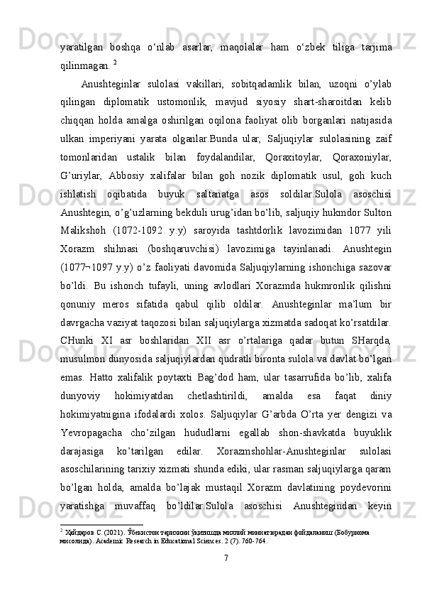 yar а tilg а n   b о shq а   o‘nl а b   а s а rl а r,   m а q о l а l а r   h а m   o‘zb е k   tilig а   t а rjim а
qilinm а g а n.  2
Anushteginlar   sulolasi   vakillari,   sobitqadamlik   bilan,   uzoqni   o’ylab
qilingan   diplomatik   ustomonlik,   mavjud   siyosiy   shart-sharoitdan   kelib
chiqqan   holda   amalga   oshirilgan   oqilona   faoliyat   olib   borganlari   natijasida
ulkan   imperiyani   yarata   olganlar.Bunda   ular,   Saljuqiylar   sulolasining   zaif
tomonlaridan   ustalik   bilan   foydalandilar,   Qoraxitoylar,   Qoraxoniylar,
G’uriylar,   Abbosiy   xalifalar   bilan   goh   nozik   diplomatik   usul,   goh   kuch
ishlatish   oqibatida   buyuk   saltanatga   asos   soldilar.Sulola   asoschisi
Anushtegin, o’g’uzlarning bekduli urug’idan bo’lib, saljuqiy hukmdor Sulton
Malikshoh   (1072-1092   y.y)   saroyida   tashtdorlik   lavozimidan   1077   yili
Xorazm   shihnasi   (boshqaruvchisi)   lavozimiga   tayinlanadi.   Anushtegin
(1077¬1097   y.y)   o’z   faoliyati   davomida   Saljuqiylarning   ishonchiga   sazovar
bo’ldi.   Bu   ishonch   tufayli,   uning   avlodlari   Xorazmda   hukmronlik   qilishni
qonuniy   meros   sifatida   qabul   qilib   oldilar.   Anushteginlar   ma’lum   bir
davrgacha vaziyat taqozosi bilan saljuqiylarga xizmatda sadoqat ko’rsatdilar.
CHunki   XI   asr   boshlaridan   XII   asr   o’rtalariga   qadar   butun   SHarqda,
musulmon dunyosida saljuqiylardan qudratli bironta sulola va davlat bo’lgan
emas.   Hatto   xalifalik   poytaxti   Bag’dod   ham,   ular   tasarrufida   bo’lib,   xalifa
dunyoviy   hokimiyatdan   chetlashtirildi,   amalda   esa   faqat   diniy
hokimiyatnigina   ifodalardi   xolos.   Saljuqiylar   G’arbda   O’rta   yer   dengizi   va
Yevropagacha   cho’zilgan   hududlarni   egallab   shon-shavkatda   buyuklik
darajasiga   ko’tarilgan   edilar.   Xorazmshohlar-Anushteginlar   sulolasi
asoschilarining tarixiy xizmati shunda ediki, ular rasman saljuqiylarga qaram
bo’lgan   holda,   amalda   bo’lajak   mustaqil   Xorazm   davlatining   poydevorini
yaratishga   muvaffaq   bo’ldilar.Sulola   asoschisi   Anushtegindan   keyin
2
  Ҳайдаров   С . (2021).  Ўбекистон   тарихини   ўқитишда   миллий   миниатюрадан   фойдаланиш  ( Бобурнома  
мисолида ). Academic Research in Educational Sciences. 2 (7). 760-764.
7 