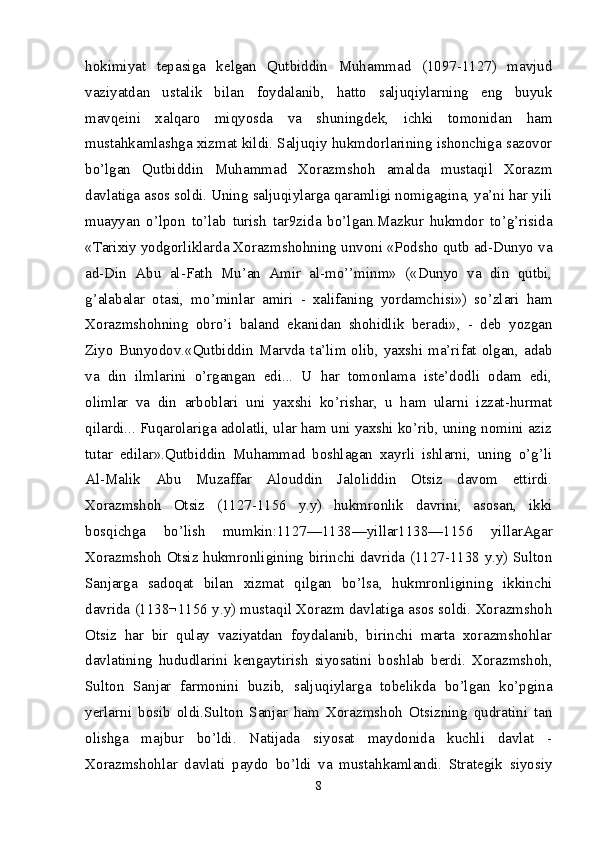 hokimiyat   tepasiga   kelgan   Qutbiddin   Muhammad   (1097-1127)   mavjud
vaziyatdan   ustalik   bilan   foydalanib,   hatto   saljuqiylarning   eng   buyuk
mavqeini   xalqaro   miqyosda   va   shuningdek,   ichki   tomonidan   ham
mustahkamlashga xizmat kildi. Saljuqiy hukmdorlarining ishonchiga sazovor
bo’lgan   Qutbiddin   Muhammad   Xorazmshoh   amalda   mustaqil   Xorazm
davlatiga asos soldi. Uning saljuqiylarga qaramligi nomigagina, ya’ni har yili
muayyan   o’lpon   to’lab   turish   tar9zida   bo’lgan.Mazkur   hukmdor   to’g’risida
«Tarixiy yodgorliklarda Xorazmshohning unvoni «Podsho qutb ad-Dunyo va
ad-Din   Abu   al-Fath   Mu’an   Amir   al-mo’’minm»   («Dunyo   va   din   qutbi,
g’alabalar   otasi,   mo’minlar   amiri   -   xalifaning   yordamchisi»)   so’zlari   ham
Xorazmshohning   obro’i   baland   ekanidan   shohidlik   beradi»,   -   deb   yozgan
Ziyo  Bunyodov.«Qutbiddin  Marvda  ta’lim  olib,  yaxshi  ma’rifat  olgan,  adab
va   din   ilmlarini   o’rgangan   edi...   U   har   tomonlama   iste’dodli   odam   edi,
olimlar   va   din   arboblari   uni   yaxshi   ko’rishar,   u   ham   ularni   izzat-hurmat
qilardi... Fuqarolariga adolatli, ular ham uni yaxshi ko’rib, uning nomini aziz
tutar   edilar».Qutbiddin   Muhammad   boshlagan   xayrli   ishlarni,   uning   o’g’li
Al-Malik   Abu   Muzaffar   Alouddin   Jaloliddin   Otsiz   davom   ettirdi.
Xorazmshoh   Otsiz   (1127-1156   y.y)   hukmronlik   davrini,   asosan,   ikki
bosqichga   bo’lish   mumkin:1127—1138—yillar1138—1156   yillarAgar
Xorazmshoh Otsiz hukmronligining birinchi davrida (1127-1138 y.y) Sulton
Sanjarga   sadoqat   bilan   xizmat   qilgan   bo’lsa,   hukmronligining   ikkinchi
davrida (1138¬1156 y.y) mustaqil Xorazm davlatiga asos soldi. Xorazmshoh
Otsiz   har   bir   qulay   vaziyatdan   foydalanib,   birinchi   marta   xorazmshohlar
davlatining   hududlarini   kengaytirish   siyosatini   boshlab   berdi.   Xorazmshoh,
Sulton   Sanjar   farmonini   buzib,   saljuqiylarga   tobelikda   bo’lgan   ko’pgina
yerlarni   bosib   oldi.Sulton   Sanjar   ham   Xorazmshoh   Otsizning   qudratini   tan
olishga   majbur   bo’ldi.   Natijada   siyosat   maydonida   kuchli   davlat   -
Xorazmshohlar   davlati   paydo   bo’ldi   va   mustahkamlandi.   Strategik   siyosiy
8