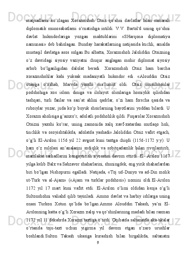 maqsadlarni   ko’zlagan   Xorazmshoh   Otsiz   qo’shni   davlatlar   bilan   samarali
diplomatik   munosabatlarni   o’rnatishga   intildi.   V.V.   Bartol'd   uning   qo’shni
davlat   hukmdorlariga   yozgan   maktublarini   «SHarqona   diplomatiya
namunasi»   deb   baholagan.   Bunday   harakatlarning   natijasida   kuchli,   amalda
mustaqil   davlatga   asos   solgan.Bu   albatta,   Xorazmshoh   Jaloliddin   Otsizning
o’z   davridagi   siyosiy   vaziyatni   chuqur   anglagan   mohir   diplomat   siyosiy
arbob   bo’lganligidan   dalolat   beradi.   Xorazmshoh   Otsiz   ham   barcha
xorazmshohlar   kabi   yuksak   madaniyatli   hukmdor   edi.   «Alouddin   Otsiz
otasiga   o’xshab,   Marvda   yaxshi   ma’lumot   oldi.   Otsiz   musulmonlar
podshohiga   xos   islom   diniga   va   ilohiyot   olimlariga   homiylik   qilishdan
tashqari,   turli   fanlar   va   san’at   ahlini   qadrlar,   o’zi   ham   forscha   qasida   va
ruboiylar   yozar,   juda   ko’p   buyuk   shoirlarning   bayotlarini   yoddan   bilardi.   U
Xorazm aholisiga g’amxo’r, adolatli podshohlik qildi. Fuqarolar Xorazmshoh
Otsizni   yaxshi   ko’rar,   uning   zamonida   xalq   xavf-xatardan   mutlaqo   holi,
tinchlik   va   osoyishtalikda,   adolatda   yashadi».Jaloliddin   Otsiz   vafot   etgach,
o’g’li   El-Arslon   1156   yil   22   avgust   kuni   taxtga   chiqdi   (1156-1172   y.y).   U
ham   o’z   sulolasi   an’analarini   sodiqlik   va   sobitqadamlik   bilan   rivojlantirib,
mamlakat sarhadlarini kengaytirish siyosatini davom ettirdi. El- Arslon 1167
yilga kelib Balx va Sabzavor shaharlarini, shuningdek, eng yirik shaharlardan
biri  bo’lgan  Nishopurni  egalladi.  Natijada,  «Toj  ud-Dunyo   va  ad-Din  molik
ut-Turk   va   al-Ajam»   («Ajam   va   turklar   podshosi»)   nomini   oldi.El-Arslon
1172   yil   17   mart   kuni   vafot   etdi.   El-Arslon   o’limi   oldidan   kenja   o’g’li
Sultonshohni  valiahd  qilib   tayinladi.  Ammo   davlat   va   harbiy  ishlarga   uning
onasi   Turkon   Xotun   qo’lida   bo’lgan.Ammo   Alouddin   Takash,   ya’ni   El-
Arslonning katta o’g’li Xorazm xalqi va qo’shinlarining madadi bilan rasman
1172 yil 11 dekabrda Xorazm taxtiga o’tirdi. Oqibatda saltanatda aka-ukalar
o’rtasida   toju-taxt   uchun   yigirma   yil   davom   etgan   o’zaro   urushlar
boshlandi.Sulton   Takash   ukasiga   kurashish   bilan   birgalikda,   saltanatni
9