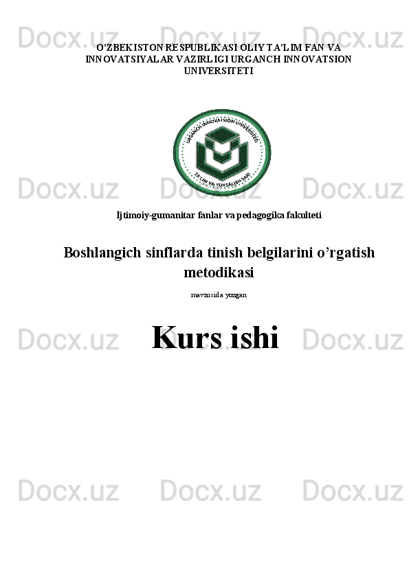 O’ZBEKISTON RESPUBLIKASI OLIY TA’LIM FAN VA
INNOVATSIYALAR VAZIRLIGI URGANCH INNOVATSION
UNIVERSITETI
Ijtimoiy-gumanitar fanlar va pedagogika fakulteti 
Boshlangich sinflarda tinish belgilarini o’rgatish
metodikasi
mavzusida  yozgan
Kurs  ishi 