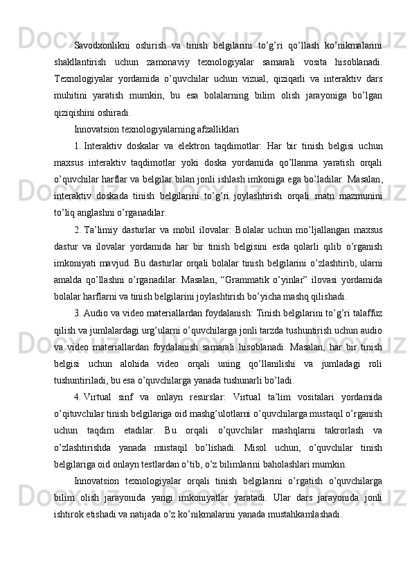 Savodxonlikni   oshirish   va   tinish   belgilarini   to’g’ri   qo’llash   ko’nikmalarini
shakllantirish   uchun   zamonaviy   texnologiyalar   samarali   vosita   hisoblanadi.
Texnologiyalar   yordamida   o’quvchilar   uchun   vizual,   qiziqarli   va   interaktiv   dars
muhitini   yaratish   mumkin,   bu   esa   bolalarning   bilim   olish   jarayoniga   bo’lgan
qiziqishini oshiradi.
Innovatsion texnologiyalarning afzalliklari
1. Interaktiv   doskalar   va   elektron   taqdimotlar :   Har   bir   tinish   belgisi   uchun
maxsus   interaktiv   taqdimotlar   yoki   doska   yordamida   qo’llanma   yaratish   orqali
o’quvchilar harflar va belgilar bilan jonli ishlash imkoniga ega bo’ladilar.   Masalan ,
interaktiv   doskada   tinish   belgilarini   to ’ g ’ ri   joylashtirish   orqali   matn   mazmunini
to ’ liq   anglashni   o ’ rganadilar .
2. Ta ’ limiy   dasturlar   va   mobil   ilovalar :   Bolalar   uchun   mo ’ ljallangan   maxsus
dastur   va   ilovalar   yordamida   har   bir   tinish   belgisini   esda   qolarli   qilib   o ’ rganish
imkoniyati   mavjud .   Bu dasturlar  orqali bolalar  tinish belgilarini  o’zlashtirib, ularni
amalda   qo’llashni   o’rganadilar.   Masalan,   “Grammatik   o’yinlar”   ilovasi   yordamida
bolalar harflarni va tinish belgilarini joylashtirish bo’yicha mashq qilishadi.
3. Audio va video materiallardan foydalanish : Tinish belgilarini to’g’ri talaffuz
qilish va jumlalardagi urg’ularni o’quvchilarga jonli tarzda tushuntirish uchun audio
va   video   materiallardan   foydalanish   samarali   hisoblanadi.   Masalan,   har   bir   tinish
belgisi   uchun   alohida   video   orqali   uning   qo’llanilishi   va   jumladagi   roli
tushuntiriladi, bu esa o’quvchilarga yanada tushunarli bo’ladi.
4. Virtual   sinf   va   onlayn   resurslar :   Virtual   ta’lim   vositalari   yordamida
o’qituvchilar tinish belgilariga oid mashg’ulotlarni o’quvchilarga mustaqil o’rganish
uchun   taqdim   etadilar.   Bu   orqali   o’quvchilar   mashqlarni   takrorlash   va
o’zlashtirishda   yanada   mustaqil   bo’lishadi.   Misol   uchun,   o’quvchilar   tinish
belgilariga oid onlayn testlardan o’tib, o’z bilimlarini baholashlari mumkin.
Innovatsion   texnologiyalar   orqali   tinish   belgilarini   o’rgatish   o’quvchilarga
bilim   olish   jarayonida   yangi   imkoniyatlar   yaratadi.   Ular   dars   jarayonida   jonli
ishtirok etishadi va natijada o’z ko’nikmalarini yanada mustahkamlashadi. 