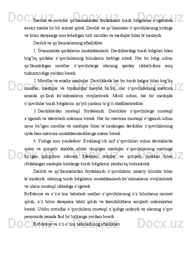 Darslik   va   metodik   qo’llanmalardan   foydalanish   tinish   belgilarini   o’rgatishda
asosiy manba bo’lib xizmat qiladi. Darslik va qo’llanmalar o’quvchilarning yoshiga
va bilim darajasiga mos keladigan turli misollar va mashqlar bilan ta’minlaydi.
Darslik va qo’llanmalarning afzalliklari
1. Grammatika qoidalarini mustahkamlash : Darsliklardagi tinish belgilari bilan
bog’liq   qoidalar   o’quvchilarning   bilimlarini   tartibga   soladi.   Har   bir   belgi   uchun
qo’llaniladigan   misollar   o’quvchilarga   ularning   qanday   ishlatilishini   aniq
tushuntirishga yordam beradi.
2. Misollar va amaliy mashqlar : Darsliklarda har bir tinish belgisi bilan bog’liq
misollar,   mashqlar   va   topshiriqlar   mavjud   bo’lib,   ular   o’quvchilarning   mavzuni
amalda   qo’llash   ko’nikmalarini   rivojlantiradi.   Misol   uchun,   har   bir   mashqda
o’quvchilar tinish belgilarini qo’yib jumlani to’g’ri shakllantiradilar.
3. Darsliklardan   mustaqil   foydalanish :   Darsliklar   o’quvchilarga   mustaqil
o’rganish va takrorlash imkonini beradi. Har bir mavzuni mustaqil o’rganish uchun
zarur   bo’lgan   misollar   va   mashqlar   bilan   ta’minlangan   darsliklar   o’quvchilarning
uyda ham mavzuni mustahkamlashlariga imkon beradi.
4. Yoshga   mos   yondashuv :   Boshlang’ich   sinf   o’quvchilari   uchun   darsliklarda
qulay   va   qiziqarli   shaklda   ishlab   chiqilgan   mashqlar   o’quvchilarning   mavzuga
bo’lgan   qiziqishini   oshiradi.   Masalan,   rasmlar   va   qiziqarli   jumlalar   bilan
ifodalangan mashqlar bolalarga tinish belgilarini yaxshiroq tushuntiradi.
Darslik   va   qo’llanmalardan   foydalanish   o’quvchilarni   nazariy   bilimlar   bilan
ta’minlaydi, ularning tinish belgilarini mustahkamlash ko’nikmalarini rivojlantiradi
va ularni mustaqil ishlashga o’rgatadi.
Refleksiya   va   o’z-o’zini   baholash   usullari   o’quvchilarning   o’z   bilimlarini   nazorat
qilish,   o’z   bilim   darajasini   tahlil   qilish   va   kamchiliklarni   aniqlash   imkoniyatini
beradi. Ushbu metodlar o’quvchilarni mustaqil o’qishga undaydi va ularning o’quv
jarayonida yanada faol bo’lishlariga yordam beradi.
Refleksiya va o’z-o’zini baholashning afzalliklari 