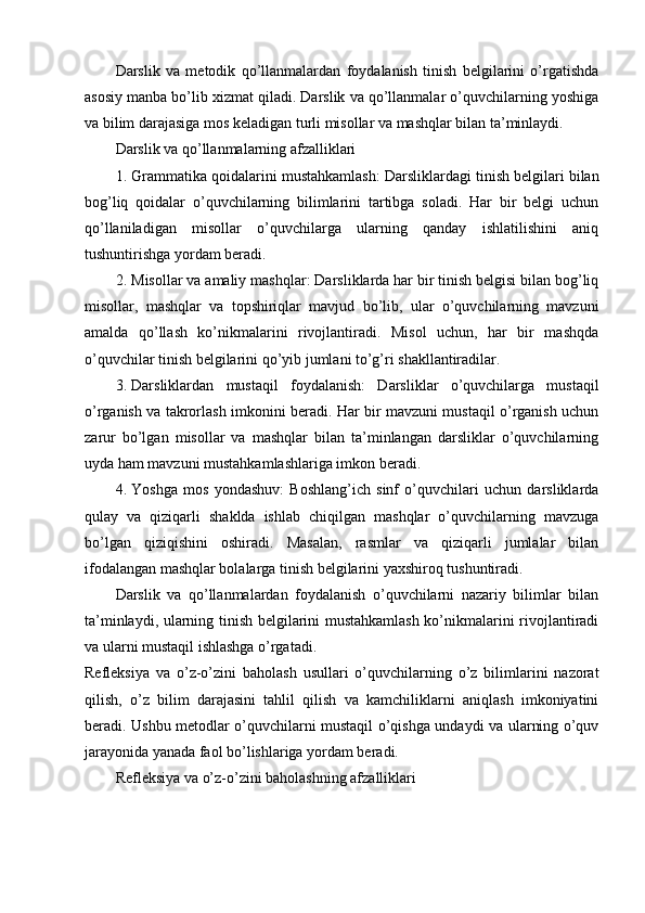 Darslik   va   metodik   qo’llanmalardan   foydalanish   tinish   belgilarini   o’rgatishda
asosiy manba bo’lib xizmat qiladi. Darslik va qo’llanmalar o’quvchilarning yoshiga
va bilim darajasiga mos keladigan turli misollar va mashqlar bilan ta’minlaydi.
Darslik va qo’llanmalarning afzalliklari
1. Grammatika qoidalarini mustahkamlash : Darsliklardagi tinish belgilari bilan
bog’liq   qoidalar   o’quvchilarning   bilimlarini   tartibga   soladi.   Har   bir   belgi   uchun
qo’llaniladigan   misollar   o’quvchilarga   ularning   qanday   ishlatilishini   aniq
tushuntirishga yordam beradi.
2. Misollar va amaliy mashqlar : Darsliklarda har bir tinish belgisi bilan bog’liq
misollar,   mashqlar   va   topshiriqlar   mavjud   bo’lib,   ular   o’quvchilarning   mavzuni
amalda   qo’llash   ko’nikmalarini   rivojlantiradi.   Misol   uchun,   har   bir   mashqda
o’quvchilar tinish belgilarini qo’yib jumlani to’g’ri shakllantiradilar.
3. Darsliklardan   mustaqil   foydalanish :   Darsliklar   o’quvchilarga   mustaqil
o’rganish va takrorlash imkonini beradi. Har bir mavzuni mustaqil o’rganish uchun
zarur   bo’lgan   misollar   va   mashqlar   bilan   ta’minlangan   darsliklar   o’quvchilarning
uyda ham mavzuni mustahkamlashlariga imkon beradi.
4. Yoshga   mos   yondashuv :   Boshlang’ich   sinf   o’quvchilari   uchun   darsliklarda
qulay   va   qiziqarli   shaklda   ishlab   chiqilgan   mashqlar   o’quvchilarning   mavzuga
bo’lgan   qiziqishini   oshiradi.   Masalan,   rasmlar   va   qiziqarli   jumlalar   bilan
ifodalangan mashqlar bolalarga tinish belgilarini yaxshiroq tushuntiradi.
Darslik   va   qo’llanmalardan   foydalanish   o’quvchilarni   nazariy   bilimlar   bilan
ta’minlaydi, ularning tinish belgilarini mustahkamlash ko’nikmalarini rivojlantiradi
va ularni mustaqil ishlashga o’rgatadi.
Refleksiya   va   o’z-o’zini   baholash   usullari   o’quvchilarning   o’z   bilimlarini   nazorat
qilish,   o’z   bilim   darajasini   tahlil   qilish   va   kamchiliklarni   aniqlash   imkoniyatini
beradi. Ushbu metodlar o’quvchilarni mustaqil o’qishga undaydi va ularning o’quv
jarayonida yanada faol bo’lishlariga yordam beradi.
Refleksiya va o’z-o’zini baholashning afzalliklari