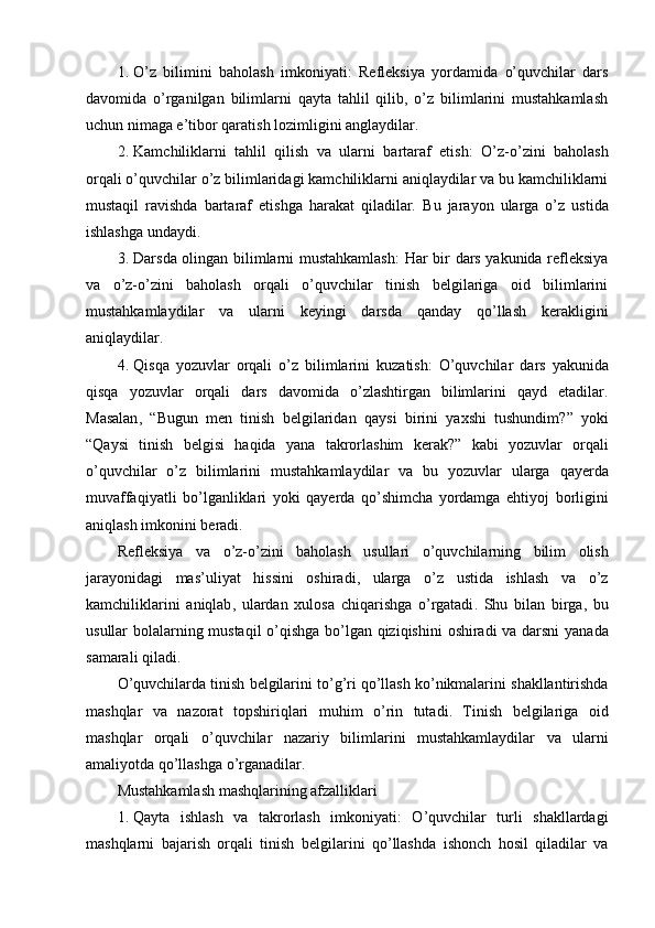 1. O’z   bilimini   baholash   imkoniyati :   Refleksiya   yordamida   o’quvchilar   dars
davomida   o’rganilgan   bilimlarni   qayta   tahlil   qilib,   o’z   bilimlarini   mustahkamlash
uchun nimaga e’tibor qaratish lozimligini anglaydilar.
2. Kamchiliklarni   tahlil   qilish   va   ularni   bartaraf   etish :   O’z-o’zini   baholash
orqali o’quvchilar o’z bilimlaridagi kamchiliklarni aniqlaydilar va bu kamchiliklarni
mustaqil   ravishda   bartaraf   etishga   harakat   qiladilar.   Bu   jarayon   ularga   o’z   ustida
ishlashga undaydi.
3. Darsda olingan bilimlarni mustahkamlash : Har bir dars yakunida refleksiya
va   o’z-o’zini   baholash   orqali   o’quvchilar   tinish   belgilariga   oid   bilimlarini
mustahkamlaydilar   va   ularni   keyingi   darsda   qanday   qo’llash   kerakligini
aniqlaydilar.
4. Qisqa   yozuvlar   orqali   o ’ z   bilimlarini   kuzatish :   O ’ quvchilar   dars   yakunida
qisqa   yozuvlar   orqali   dars   davomida   o ’ zlashtirgan   bilimlarini   qayd   etadilar .
Masalan ,   “ Bugun   men   tinish   belgilaridan   qaysi   birini   yaxshi   tushundim ?”   yoki
“ Qaysi   tinish   belgisi   haqida   yana   takrorlashim   kerak ?”   kabi   yozuvlar   orqali
o ’ quvchilar   o ’ z   bilimlarini   mustahkamlaydilar   va   bu   yozuvlar   ularga   qayerda
muvaffaqiyatli   bo ’ lganliklari   yoki   qayerda   qo ’ shimcha   yordamga   ehtiyoj   borligini
aniqlash   imkonini   beradi .
Refleksiya   va   o ’ z - o ’ zini   baholash   usullari   o ’ quvchilarning   bilim   olish
jarayonidagi   mas ’ uliyat   hissini   oshiradi ,   ularga   o ’ z   ustida   ishlash   va   o ’ z
kamchiliklarini   aniqlab ,   ulardan   xulosa   chiqarishga   o ’ rgatadi .   Shu   bilan   birga ,   bu
usullar   bolalarning   mustaqil   o ’ qishga   bo ’ lgan   qiziqishini   oshiradi   va   darsni   yanada
samarali   qiladi .
O ’ quvchilarda   tinish   belgilarini   to ’ g ’ ri   qo ’ llash   ko ’ nikmalarini   shakllantirishda
mashqlar   va   nazorat   topshiriqlari   muhim   o ’ rin   tutadi .   Tinish   belgilariga   oid
mashqlar   orqali   o ’ quvchilar   nazariy   bilimlarini   mustahkamlaydilar   va   ularni
amaliyotda   qo ’ llashga   o ’ rganadilar .
Mustahkamlash mashqlarining afzalliklari
1. Qayta   ishlash   va   takrorlash   imkoniyati :   O’quvchilar   turli   shakllardagi
mashqlarni   bajarish   orqali   tinish   belgilarini   qo’llashda   ishonch   hosil   qiladilar   va