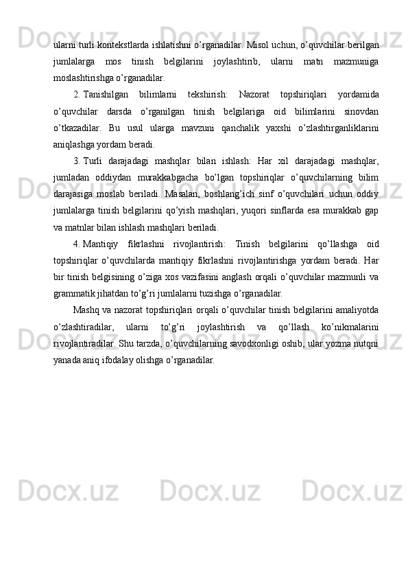 ularni turli kontekstlarda ishlatishni o’rganadilar.  Misol uchun, o’quvchilar berilgan
jumlalarga   mos   tinish   belgilarini   joylashtirib,   ularni   matn   mazmuniga
moslashtirishga o’rganadilar.
2. Tanishilgan   bilimlarni   tekshirish :   Nazorat   topshiriqlari   yordamida
o’quvchilar   darsda   o’rganilgan   tinish   belgilariga   oid   bilimlarini   sinovdan
o’tkazadilar.   Bu   usul   ularga   mavzuni   qanchalik   yaxshi   o’zlashtirganliklarini
aniqlashga yordam beradi.
3. Turli   darajadagi   mashqlar   bilan   ishlash :   Har   xil   darajadagi   mashqlar,
jumladan   oddiydan   murakkabgacha   bo’lgan   topshiriqlar   o’quvchilarning   bilim
darajasiga   moslab   beriladi.   Masalan,   boshlang’ich   sinf   o’quvchilari   uchun   oddiy
jumlalarga   tinish   belgilarini   qo’yish   mashqlari,   yuqori   sinflarda   esa   murakkab   gap
va matnlar bilan ishlash mashqlari beriladi.
4. Mantiqiy   fikrlashni   rivojlantirish :   Tinish   belgilarini   qo’llashga   oid
topshiriqlar   o’quvchilarda   mantiqiy   fikrlashni   rivojlantirishga   yordam   beradi.   Har
bir tinish belgisining o’ziga xos vazifasini anglash orqali o’quvchilar mazmunli va
grammatik jihatdan to’g’ri jumlalarni tuzishga o’rganadilar.
Mashq va nazorat topshiriqlari orqali o’quvchilar tinish belgilarini amaliyotda
o’zlashtiradilar,   ularni   to’g’ri   joylashtirish   va   qo’llash   ko’nikmalarini
rivojlantiradilar. Shu tarzda, o’quvchilarning savodxonligi oshib, ular yozma nutqni
yanada aniq ifodalay olishga o’rganadilar.