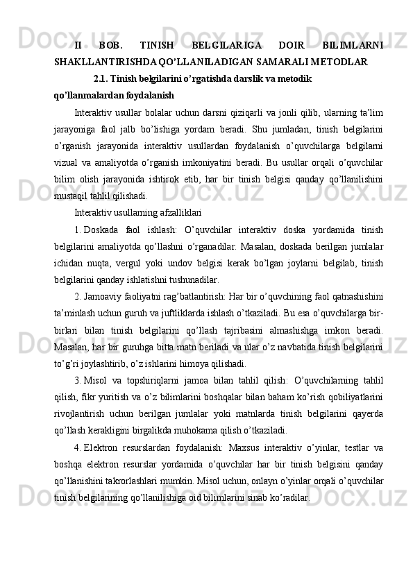 II   BOB.   TINISH   BELGILARIGA   DOIR   BILIMLARNI
SHAKLLANTIRISHDA QO’LLANILADIGAN SAMARALI METODLAR
        2.1. Tinish belgilarini o’rgatishda darslik va metodik 
qo’llanmalardan foydalanish
Interaktiv   usullar   bolalar   uchun   darsni   qiziqarli   va   jonli   qilib,   ularning   ta’lim
jarayoniga   faol   jalb   bo’lishiga   yordam   beradi.   Shu   jumladan,   tinish   belgilarini
o’rganish   jarayonida   interaktiv   usullardan   foydalanish   o’quvchilarga   belgilarni
vizual   va   amaliyotda   o’rganish   imkoniyatini   beradi.   Bu   usullar   orqali   o’quvchilar
bilim   olish   jarayonida   ishtirok   etib,   har   bir   tinish   belgisi   qanday   qo’llanilishini
mustaqil tahlil qilishadi.
Interaktiv usullarning afzalliklari
1. Doskada   faol   ishlash :   O’quvchilar   interaktiv   doska   yordamida   tinish
belgilarini   amaliyotda   qo’llashni   o’rganadilar.   Masalan,   doskada   berilgan   jumlalar
ichidan   nuqta,   vergul   yoki   undov   belgisi   kerak   bo’lgan   joylarni   belgilab,   tinish
belgilarini qanday ishlatishni tushunadilar.
2. Jamoaviy faoliyatni rag’batlantirish : Har bir o’quvchining faol qatnashishini
ta’minlash uchun guruh va juftliklarda ishlash o’tkaziladi. Bu esa o’quvchilarga bir-
birlari   bilan   tinish   belgilarini   qo’llash   tajribasini   almashishga   imkon   beradi.
Masalan, har bir guruhga bitta matn beriladi va ular o’z navbatida tinish belgilarini
to’g’ri joylashtirib, o’z ishlarini himoya qilishadi.
3. Misol   va   topshiriqlarni   jamoa   bilan   tahlil   qilish :   O’quvchilarning   tahlil
qilish, fikr  yuritish va o’z bilimlarini  boshqalar  bilan baham  ko’rish qobiliyatlarini
rivojlantirish   uchun   berilgan   jumlalar   yoki   matnlarda   tinish   belgilarini   qayerda
qo’llash kerakligini birgalikda muhokama qilish o’tkaziladi.
4. Elektron   resurslardan   foydalanish :   Maxsus   interaktiv   o’yinlar,   testlar   va
boshqa   elektron   resurslar   yordamida   o’quvchilar   har   bir   tinish   belgisini   qanday
qo’llanishini takrorlashlari mumkin. Misol uchun, onlayn o’yinlar orqali o’quvchilar
tinish belgilarining qo’llanilishiga oid bilimlarini sinab ko’radilar. 