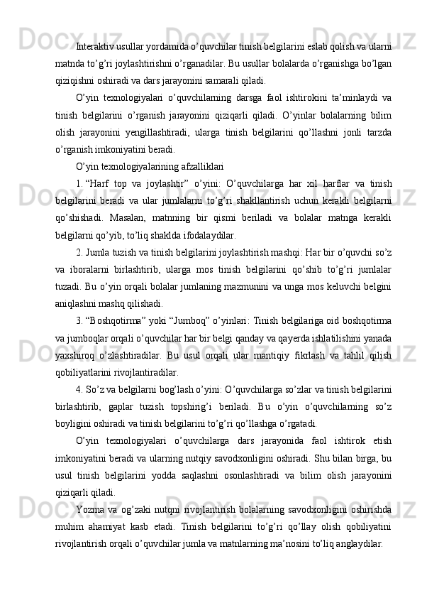 Interaktiv usullar yordamida o’quvchilar tinish belgilarini eslab qolish va ularni
matnda to’g’ri joylashtirishni o’rganadilar. Bu usullar bolalarda o’rganishga bo’lgan
qiziqishni oshiradi va dars jarayonini samarali qiladi.
O’yin   texnologiyalari   o’quvchilarning   darsga   faol   ishtirokini   ta’minlaydi   va
tinish   belgilarini   o’rganish   jarayonini   qiziqarli   qiladi.   O’yinlar   bolalarning   bilim
olish   jarayonini   yengillashtiradi,   ularga   tinish   belgilarini   qo’llashni   jonli   tarzda
o’rganish imkoniyatini beradi.
O’yin texnologiyalarining afzalliklari
1. “ Harf   top   va   joylashtir ”   o ’ yini :   O ’ quvchilarga   har   xil   harflar   va   tinish
belgilarini   beradi   va   ular   jumlalarni   to ’ g ’ ri   shakllantirish   uchun   kerakli   belgilarni
qo ’ shishadi .   Masalan,   matnning   bir   qismi   beriladi   va   bolalar   matnga   kerakli
belgilarni qo’yib, to’liq shaklda ifodalaydilar.
2. Jumla tuzish va tinish belgilarini joylashtirish mashqi : Har bir o’quvchi so’z
va   iboralarni   birlashtirib,   ularga   mos   tinish   belgilarini   qo’shib   to’g’ri   jumlalar
tuzadi. Bu o’yin orqali bolalar jumlaning mazmunini va unga mos keluvchi belgini
aniqlashni mashq qilishadi.
3. “Boshqotirma” yoki “Jumboq” o’yinlari : Tinish belgilariga oid boshqotirma
va jumboqlar orqali o’quvchilar har bir belgi qanday va qayerda ishlatilishini yanada
yaxshiroq   o’zlashtiradilar.   Bu   usul   orqali   ular   mantiqiy   fikrlash   va   tahlil   qilish
qobiliyatlarini rivojlantiradilar.
4. So’z va belgilarni bog’lash o’yini : O’quvchilarga so’zlar va tinish belgilarini
birlashtirib,   gaplar   tuzish   topshirig’i   beriladi.   Bu   o’yin   o’quvchilarning   so’z
boyligini oshiradi va tinish belgilarini to’g’ri qo’llashga o’rgatadi.
O’yin   texnologiyalari   o’quvchilarga   dars   jarayonida   faol   ishtirok   etish
imkoniyatini beradi va ularning nutqiy savodxonligini oshiradi. Shu bilan birga, bu
usul   tinish   belgilarini   yodda   saqlashni   osonlashtiradi   va   bilim   olish   jarayonini
qiziqarli qiladi.
Yozma   va   og’zaki   nutqni   rivojlantirish   bolalarning   savodxonligini   oshirishda
muhim   ahamiyat   kasb   etadi.   Tinish   belgilarini   to’g’ri   qo’llay   olish   qobiliyatini
rivojlantirish orqali o’quvchilar jumla va matnlarning ma’nosini to’liq anglaydilar. 