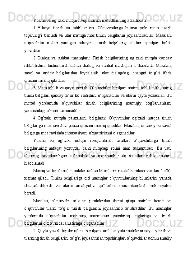 Yozma va og’zaki nutqni rivojlantirish metodlarining afzalliklari
1. Hikoya   tuzish   va   tahlil   qilish :   O’quvchilarga   hikoya   yoki   matn   tuzish
topshirig’i   beriladi   va   ular   matnga   mos   tinish   belgilarini   joylashtiradilar.   Masalan,
o’quvchilar   o’zlari   yaratgan   hikoyani   tinish   belgilariga   e’tibor   qaratgan   holda
yozadilar.
2. Dialog   va   suhbat   mashqlari :   Tinish   belgilarining   og’zaki   nutqda   qanday
ishlatilishini   tushuntirish   uchun   dialog   va   suhbat   mashqlari   o’tkaziladi.   Masalan,
savol   va   undov   belgilaridan   foydalanib,   ular   dialogdagi   ohangni   to’g’ri   ifoda
qilishni mashq qiladilar.
3. Matn tahlili va qayta yozish : O’quvchilar berilgan matnni tahlil qilib, uning
tinish belgilari qanday ta’sir ko’rsatishini o’rganadilar va ularni qayta yozadilar. Bu
metod   yordamida   o’quvchilar   tinish   belgilarining   mantiqiy   bog’lanishlarni
yaratishdagi o’rnini tushunadilar.
4. Og’zaki   nutqda   pauzalarni   belgilash :   O’quvchilar   og’zaki   nutqda   tinish
belgilariga mos ravishda pauza qilishni mashq qiladilar. Masalan, undov yoki savol
belgisiga mos ravishda intonatsiyani o’zgartirishni o’rganadilar.
Yozma   va   og’zaki   nutqni   rivojlantirish   usullari   o’quvchilarga   tinish
belgilarining   nafaqat   yozuvda,   balki   nutqdagi   rolini   ham   tushuntiradi.   Bu   usul
ularning   savodxonligini   oshirishda   va   mazmunli   nutq   shakllantirishda   muhim
hisoblanadi.
Mashq va topshiriqlar bolalar uchun bilimlarni  mustahkamlash vositasi  bo’lib
xizmat   qiladi.   Tinish   belgilariga   oid   mashqlar   o’quvchilarning   bilimlarini   yanada
chuqurlashtirish   va   ularni   amaliyotda   qo’llashni   mustahkamlash   imkoniyatini
beradi.
Masalan,   o’qituvchi   so’z   va   jumlalardan   iborat   qisqa   matnlar   beradi   va
o’quvchilar   ularni   to’g’ri   tinish   belgilarini   joylashtirib   to’ldiradilar.   Bu   mashqlar
yordamida   o’quvchilar   matnning   mazmunini   yaxshiroq   anglashga   va   tinish
belgilarini o’z o’rnida ishlatishga o’rganadilar.
2. Qayta yozish topshiriqlari : Berilgan jumlalar yoki matnlarni qayta yozish va
ularning tinish belgilarini to’g’ri joylashtirish topshiriqlari o’quvchilar uchun amaliy 