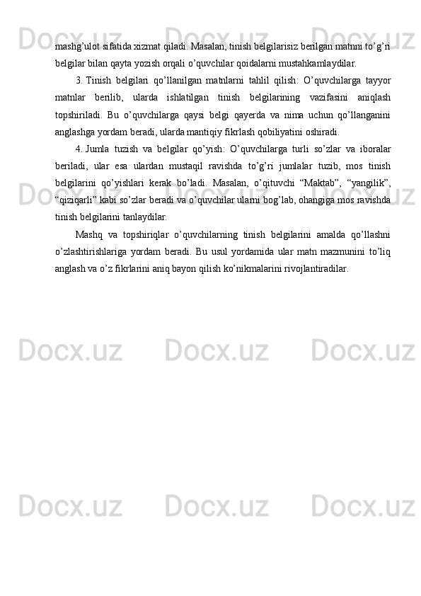 mashg’ulot sifatida xizmat qiladi. Masalan, tinish belgilarisiz berilgan matnni to’g’ri
belgilar bilan qayta yozish orqali o’quvchilar qoidalarni mustahkamlaydilar.
3. Tinish   belgilari   qo’llanilgan   matnlarni   tahlil   qilish :   O’quvchilarga   tayyor
matnlar   berilib,   ularda   ishlatilgan   tinish   belgilarining   vazifasini   aniqlash
topshiriladi.   Bu   o’quvchilarga   qaysi   belgi   qayerda   va   nima   uchun   qo’llanganini
anglashga yordam beradi, ularda mantiqiy fikrlash qobiliyatini oshiradi.
4. Jumla   tuzish   va   belgilar   qo’yish :   O’quvchilarga   turli   so’zlar   va   iboralar
beriladi,   ular   esa   ulardan   mustaqil   ravishda   to’g’ri   jumlalar   tuzib,   mos   tinish
belgilarini   qo’yishlari   kerak   bo’ladi.   Masalan,   o’qituvchi   “Maktab”,   “yangilik”,
“qiziqarli” kabi so’zlar beradi va o’quvchilar ularni bog’lab, ohangiga mos ravishda
tinish belgilarini tanlaydilar.
Mashq   va   topshiriqlar   o’quvchilarning   tinish   belgilarini   amalda   qo’llashni
o’zlashtirishlariga   yordam   beradi.   Bu   usul   yordamida   ular   matn   mazmunini   to’liq
anglash va o’z fikrlarini aniq bayon qilish ko’nikmalarini rivojlantiradilar.