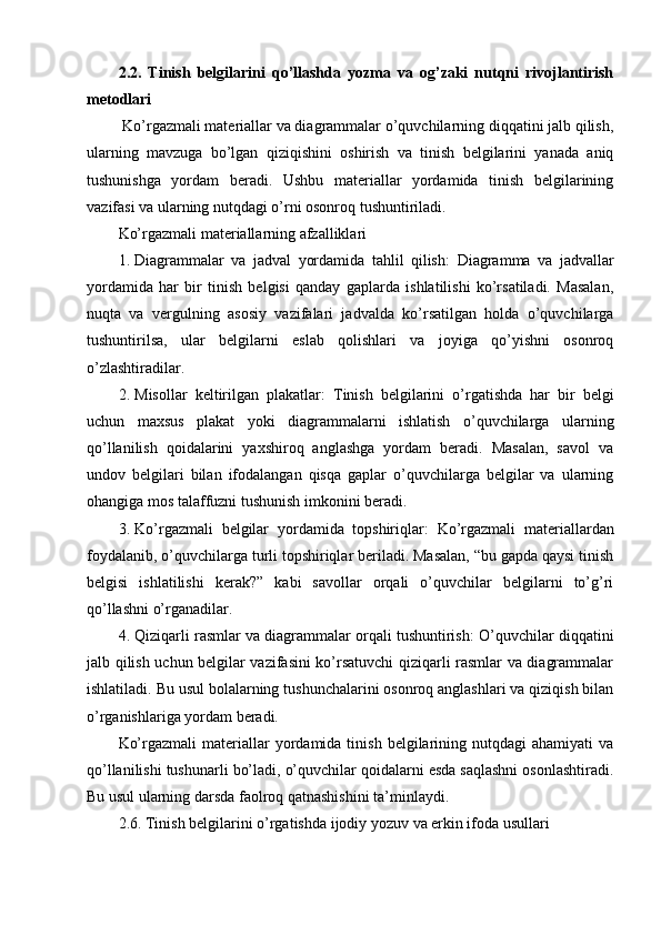 2.2.   Tinish   belgilarini   qo’llashda   yozma   va   og’zaki   nutqni   rivojlantirish
metodlari
 Ko’rgazmali materiallar va diagrammalar o’quvchilarning diqqatini jalb qilish,
ularning   mavzuga   bo’lgan   qiziqishini   oshirish   va   tinish   belgilarini   yanada   aniq
tushunishga   yordam   beradi.   Ushbu   materiallar   yordamida   tinish   belgilarining
vazifasi va ularning nutqdagi o’rni osonroq tushuntiriladi.
Ko’rgazmali materiallarning afzalliklari
1. Diagrammalar   va   jadval   yordamida   tahlil   qilish :   Diagramma   va   jadvallar
yordamida   har   bir   tinish   belgisi   qanday   gaplarda   ishlatilishi   ko’rsatiladi.   Masalan,
nuqta   va   vergulning   asosiy   vazifalari   jadvalda   ko’rsatilgan   holda   o’quvchilarga
tushuntirilsa,   ular   belgilarni   eslab   qolishlari   va   joyiga   qo’yishni   osonroq
o’zlashtiradilar.
2. Misollar   keltirilgan   plakatlar :   Tinish   belgilarini   o’rgatishda   har   bir   belgi
uchun   maxsus   plakat   yoki   diagrammalarni   ishlatish   o’quvchilarga   ularning
qo’llanilish   qoidalarini   yaxshiroq   anglashga   yordam   beradi.   Masalan,   savol   va
undov   belgilari   bilan   ifodalangan   qisqa   gaplar   o’quvchilarga   belgilar   va   ularning
ohangiga mos talaffuzni tushunish imkonini beradi.
3. Ko’rgazmali   belgilar   yordamida   topshiriqlar :   Ko’rgazmali   materiallardan
foydalanib, o’quvchilarga turli topshiriqlar beriladi. Masalan, “bu gapda qaysi tinish
belgisi   ishlatilishi   kerak?”   kabi   savollar   orqali   o’quvchilar   belgilarni   to’g’ri
qo’llashni o’rganadilar.
4. Qiziqarli rasmlar va diagrammalar orqali tushuntirish : O’quvchilar diqqatini
jalb qilish uchun belgilar vazifasini ko’rsatuvchi  qiziqarli rasmlar va diagrammalar
ishlatiladi. Bu usul bolalarning tushunchalarini osonroq anglashlari va qiziqish bilan
o’rganishlariga yordam beradi.
Ko’rgazmali  materiallar   yordamida  tinish   belgilarining  nutqdagi  ahamiyati  va
qo’llanilishi tushunarli bo’ladi, o’quvchilar qoidalarni esda saqlashni osonlashtiradi.
Bu usul ularning darsda faolroq qatnashishini ta’minlaydi.
2.6. Tinish belgilarini o’rgatishda ijodiy yozuv va erkin ifoda usullari 