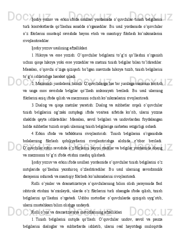 Ijodiy   yozuv   va   erkin   ifoda   usullari   yordamida   o’quvchilar   tinish   belgilarini
turli   kontekstlarda   qo’llashni   amalda   o’rganadilar.   Bu   usul   yordamida   o’quvchilar
o’z   fikrlarini   mustaqil   ravishda   bayon   etish   va   mantiqiy   fikrlash   ko’nikmalarini
rivojlantiradilar.
Ijodiy yozuv usulining afzalliklari
1. Hikoya   va   esse   yozish :   O ’ quvchilar   belgilarni   to ’ g ’ ri   qo ’ llashni   o ’ rganish
uchun   qisqa   hikoya   yoki   esse   yozadilar   va   matnni   tinish   belgilar   bilan   to ’ ldiradilar .
Masalan ,   o ’ quvchi   o ’ ziga   qiziqarli   bo ’ lgan   mavzuda   hikoya   tuzib ,   tinish   belgilarini
to ’ g ’ ri   ishlatishga   harakat   qiladi .
2. Mazmunli   jumlalarni   tuzish :  O ’ quvchilarga   har   bir   jumlaga   mazmun   kiritish
va   unga   mos   ravishda   belgilar   qo ’ llash   imkoniyati   beriladi .   Bu   usul   ularning
fikrlarini aniq ifoda qilish va mazmunni ochish ko’nikmalarini rivojlantiradi.
3. Dialog   va   qisqa   matnlar   yaratish :   Dialog   va   suhbatlar   orqali   o’quvchilar
tinish   belgilarini   og’zaki   nutqdagi   ifoda   vositasi   sifatida   ko’rib,   ularni   yozma
shaklda   qayta   ishlatadilar.   Masalan,   savol   belgilari   va   undovlardan   foydalangan
holda suhbatlar tuzish orqali ularning tinish belgilariga nisbatan sezgirligi oshadi.
4. Erkin   ifoda   va   tafakkurni   rivojlantirish :   Tinish   belgilarini   o’rganishda
bolalarning   fikrlash   qobiliyatlarini   rivojlantirishga   alohida   e’tibor   beriladi.
O’quvchilar erkin ravishda o’z fikrlarini bayon etadilar va belgilar yordamida ohang
va mazmunni to’g’ri ifoda etishni mashq qilishadi.
Ijodiy yozuv va erkin ifoda usullari yordamida o’quvchilar tinish belgilarini o’z
nutqlarida   qo’llashni   yaxshiroq   o’zlashtiradilar.   Bu   usul   ularning   savodxonlik
darajasini oshiradi va mantiqiy fikrlash ko’nikmalarini rivojlantiradi.
Rolli   o’yinlar   va   dramatizatsiya   o’quvchilarning   bilim   olish   jarayonida   faol
ishtirok   etishini   ta’minlaydi,   ularda   o’z   fikrlarini   turli   ohangda   ifoda   qilish,   tinish
belgilarini   qo’llashni   o’rgatadi.   Ushbu   metodlar   o’quvchilarda   qiziqish   uyg’otib,
ularni mustahkam bilim olishga undaydi.
Rolli o’yin va dramatizatsiya metodlarining afzalliklari
1. Tinish   belgilarini   nutqda   qo’llash :   O’quvchilar   undov,   savol   va   pauza
belgilarini   dialoglar   va   suhbatlarda   ishlatib,   ularni   real   hayotdagi   muloqotda