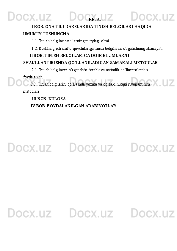 REJA:
I BOB. ONA TILI DARSLARIDA TINISH BELGILARI HAQIDA 
UMUMIY TUSHUNCHA
1.1. Tinish belgilari va ularning nutqdagi o’rni
        1.2. Boshlang’ich sinf o’quvchilariga tinish belgilarini o’rgatishning ahamiyati
      II BOB. TINISH BELGILARIGA DOIR BILIMLARNI 
SHAKLLANTIRISHDA QO’LLANILADIGAN SAMARALI METODLAR
        2 .1. Tinish belgilarini o’rgatishda darslik va metodik qo’llanmalardan 
foydalanish
       2.2. Tinish belgilarini qo’llashda yozma va og’zaki nutqni rivojlantirish 
metodlari
III BOB. XULOSA
       IV BOB. FOYDALANILGAN ADABIYOTLAR 