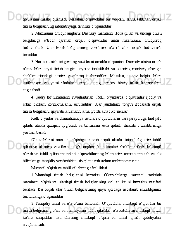 qo’llashni  mashq qilishadi.  Masalan,  o’quvchilar  bir  voqeani  sahnalashtirish  orqali
tinish belgilarining intonatsiyaga ta’sirini o’rganadilar.
2. Mazmunni chuqur anglash : Dasturiy matnlarni ifoda qilish va undagi tinish
belgilariga   e’tibor   qaratish   orqali   o’quvchilar   matn   mazmunini   chuqurroq
tushunishadi.   Ular   tinish   belgilarining   vazifasini   o’z   ifodalari   orqali   tushuntirib
beradilar.
3. Har bir tinish belgisining vazifasini amalda o’rganish : Dramatizatsiya orqali
o’quvchilar   qaysi   tinish   belgisi   qayerda   ishlatilishi   va   ularning   mantiqiy   ohangni
shakllantirishdagi   o’rnini   yaxshiroq   tushunadilar.   Masalan,   undov   belgisi   bilan
kutilmagan   vaziyatni   ifodalash   orqali   uning   qanday   hissiy   ta’sir   ko’rsatishini
anglashadi.
4. Ijodiy   ko’nikmalarni   rivojlantirish :   Rolli   o’yinlarda   o’quvchilar   ijodiy   va
erkin   fikrlash   ko’nikmalarini   oshiradilar.   Ular   jumlalarni   to’g’ri   ifodalash   orqali
tinish belgilarini qayerda ishlatishni amaliyotda sinab ko’radilar.
Rolli o’yinlar va dramatizatsiya usullari o’quvchilarni dars jarayoniga faol jalb
qiladi,   ularda   qiziqish   uyg’otadi   va   bilimlarni   esda   qolarli   shaklda   o’zlashtirishga
yordam beradi.
O’quvchilarni   mustaqil   o’qishga   undash   orqali   ularda   tinish   belgilarini   tahlil
qilish   va   ularning   vazifasini   to’g’ri   anglash   ko’nikmalari   shakllantiriladi.   Mustaqil
o’qish   va   tahlil   qilish   metodlari   o’quvchilarning   bilimlarini   mustahkamlash   va   o’z
bilimlariga tanqidiy yondashishni rivojlantirish uchun muhim vositadir.
Mustaqil o’qish va tahlil qilishning afzalliklari
1. Matndagi   tinish   belgilarini   kuzatish :   O’quvchilarga   mustaqil   ravishda
matnlarni   o’qish   va   ulardagi   tinish   belgilarining   qo’llanilishini   kuzatish   vazifasi
beriladi.   Bu   orqali   ular   tinish   belgilarining   qaysi   qoidaga   asoslanib   ishlatilganini
tushunishga o’rganadilar.
2. Tanqidiy   tahlil   va   o’z-o’zini   baholash :   O’quvchilar   mustaqil   o’qib,   har   bir
tinish belgisining o’rni va ahamiyatini tahlil qiladilar, o’z xatolarini mustaqil tarzda
ko’rib   chiqadilar.   Bu   ularning   mustaqil   o’qish   va   tahlil   qilish   qobiliyatini
rivojlantiradi. 