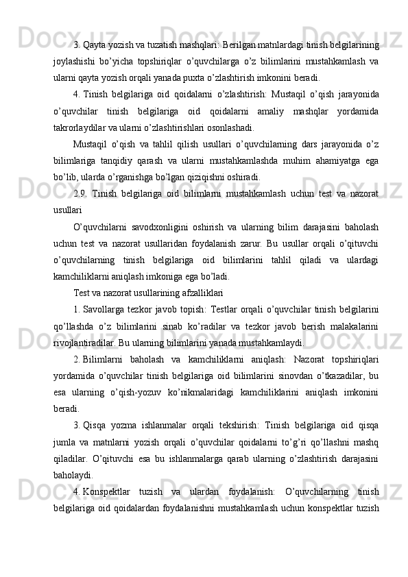 3. Qayta yozish va tuzatish mashqlari : Berilgan matnlardagi tinish belgilarining
joylashishi   bo’yicha   topshiriqlar   o’quvchilarga   o’z   bilimlarini   mustahkamlash   va
ularni qayta yozish orqali yanada puxta o’zlashtirish imkonini beradi.
4. Tinish   belgilariga   oid   qoidalarni   o’zlashtirish :   Mustaqil   o’qish   jarayonida
o’quvchilar   tinish   belgilariga   oid   qoidalarni   amaliy   mashqlar   yordamida
takrorlaydilar va ularni o’zlashtirishlari osonlashadi.
Mustaqil   o’qish   va   tahlil   qilish   usullari   o’quvchilarning   dars   jarayonida   o’z
bilimlariga   tanqidiy   qarash   va   ularni   mustahkamlashda   muhim   ahamiyatga   ega
bo’lib, ularda o’rganishga bo’lgan qiziqishni oshiradi.
2.9.   Tinish   belgilariga   oid   bilimlarni   mustahkamlash   uchun   test   va   nazorat
usullari
O’quvchilarni   savodxonligini   oshirish   va   ularning   bilim   darajasini   baholash
uchun   test   va   nazorat   usullaridan   foydalanish   zarur.   Bu   usullar   orqali   o’qituvchi
o’quvchilarning   tinish   belgilariga   oid   bilimlarini   tahlil   qiladi   va   ulardagi
kamchiliklarni aniqlash imkoniga ega bo’ladi.
Test va nazorat usullarining afzalliklari
1. Savollarga   tezkor   javob   topish :   Testlar   orqali   o’quvchilar   tinish   belgilarini
qo’llashda   o’z   bilimlarini   sinab   ko’radilar   va   tezkor   javob   berish   malakalarini
rivojlantiradilar. Bu ularning bilimlarini yanada mustahkamlaydi.
2. Bilimlarni   baholash   va   kamchiliklarni   aniqlash :   Nazorat   topshiriqlari
yordamida   o’quvchilar   tinish   belgilariga   oid   bilimlarini   sinovdan   o’tkazadilar,   bu
esa   ularning   o’qish-yozuv   ko’nikmalaridagi   kamchiliklarini   aniqlash   imkonini
beradi.
3. Qisqa   yozma   ishlanmalar   orqali   tekshirish :   Tinish   belgilariga   oid   qisqa
jumla   va   matnlarni   yozish   orqali   o’quvchilar   qoidalarni   to’g’ri   qo’llashni   mashq
qiladilar.   O’qituvchi   esa   bu   ishlanmalarga   qarab   ularning   o’zlashtirish   darajasini
baholaydi.
4. Konspektlar   tuzish   va   ulardan   foydalanish :   O ’ quvchilarning   tinish
belgilariga   oid   qoidalardan   foydalanishni   mustahkamlash   uchun   konspektlar   tuzish