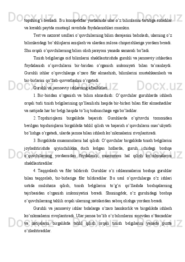 topshirig ’ i   beriladi .   Bu   konspektlar   yordamida   ular   o ’ z   bilimlarini   tartibga   soladilar
va   kerakli   paytda   mustaqil   ravishda   foydalanishlari   mumkin .
Test   va   nazorat   usullari   o ’ quvchilarning   bilim   darajasini   baholash ,  ularning   o ’ z
bilimlaridagi   bo ’ shliqlarni   aniqlash   va   ulardan   xulosa   chiqarishlariga   yordam   beradi .
Shu   orqali   o ’ quvchilarning   bilim   olish   jarayoni   yanada   samarali   bo ’ ladi .
Tinish   belgilariga   oid   bilimlarni   shakllantirishda   guruhli   va   jamoaviy   ishlardan
foydalanish   o ’ quvchilarni   bir - biridan   o ’ rganish   imkoniyati   bilan   ta ’ minlaydi .
Guruhli   ishlar   o ’ quvchilarga   o ’ zaro   fikr   almashish ,   bilimlarini   mustahkamlash   va
bir - birlarini   qo ’ llab - quvvatlashni   o ’ rgatadi .
Guruhli va jamoaviy ishlarning afzalliklari
1. Bir-biridan   o’rganish   va   bilim   almashish :   O’quvchilar   guruhlarda   ishlash
orqali turli tinish belgilarining qo’llanilishi haqida bir-birlari bilan fikr almashadilar
va natijada har bir belgi haqida to’liq tushunchaga ega bo’ladilar.
2. Topshiriqlarni   birgalikda   bajarish :   Guruhlarda   o’qituvchi   tomonidan
berilgan topshiriqlarni birgalikda tahlil qilish va bajarish o’quvchilarni mas’uliyatli
bo’lishga o’rgatadi, ularda jamoa bilan ishlash ko’nikmalarini rivojlantiradi.
3. Birgalikda muammolarni hal qilish : O’quvchilar birgalikda tinish belgilarini
joylashtirishda   qiyinchilikka   duch   kelgan   hollarda,   guruh   ichidagi   boshqa
o’quvchilarning   yordamidan   foydalanib,   muammoni   hal   qilish   ko’nikmalarini
shakllantiradilar.
4. Taqqoslash   va   fikr   bildirish :   Guruhlar   o ’ z   ishlanmalarini   boshqa   guruhlar
bilan   taqqoslab ,   bir - birlariga   fikr   bildiradilar .   Bu   usul   o ’ quvchilarga   o ’ z   ishlari
ustida   mulohaza   qilish ,   tinish   belgilarini   to ’ g ’ ri   qo ’ llashda   boshqalarning
tajribasidan   o ’ rganish   imkoniyatini   beradi .   Shuningdek ,   o ’ z   guruhidagi   boshqa
o ’ quvchilarning   tahlili   orqali   ularning   xatolaridan   saboq   olishga   yordam   beradi .
Guruhli   va   jamoaviy   ishlar   bolalarga   o ’ zaro   hamkorlik   va   birgalikda   ishlash
ko ’ nikmalarini   rivojlantiradi .  Ular   jamoa   bo ’ lib   o ’ z   bilimlarini   sinovdan   o ’ tkazadilar
va   natijalarni   birgalikda   tahlil   qilish   orqali   tinish   belgilarini   yanada   puxta
o ’ zlashtiradilar . 