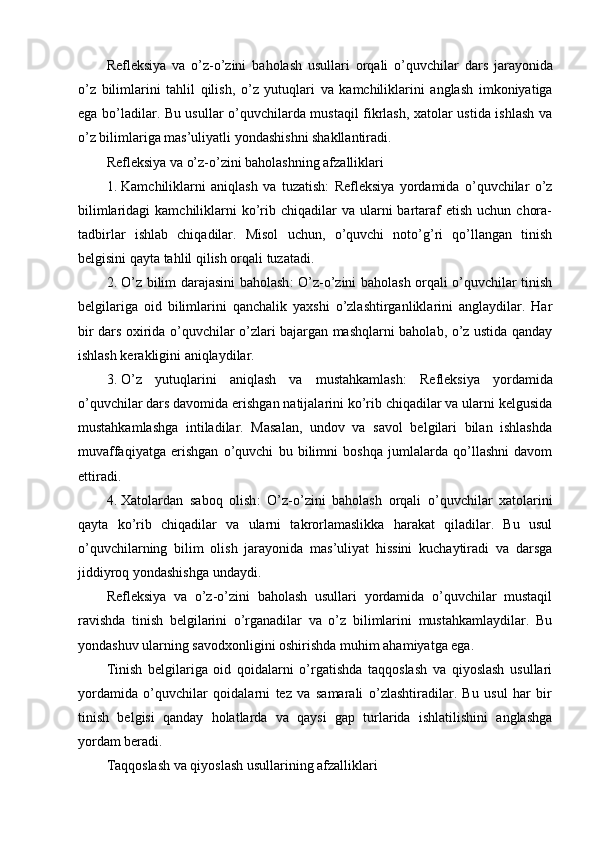 Refleksiya   va   o ’ z - o ’ zini   baholash   usullari   orqali   o ’ quvchilar   dars   jarayonida
o ’ z   bilimlarini   tahlil   qilish ,   o ’ z   yutuqlari   va   kamchiliklarini   anglash   imkoniyatiga
ega   bo ’ ladilar . Bu usullar o’quvchilarda mustaqil fikrlash, xatolar ustida ishlash va
o’z bilimlariga mas’uliyatli yondashishni shakllantiradi.
Refleksiya va o’z-o’zini baholashning afzalliklari
1. Kamchiliklarni   aniqlash   va   tuzatish :   Refleksiya   yordamida   o’quvchilar   o’z
bilimlaridagi   kamchiliklarni   ko’rib chiqadilar   va ularni  bartaraf  etish  uchun  chora-
tadbirlar   ishlab   chiqadilar.   Misol   uchun,   o’quvchi   noto’g’ri   qo’llangan   tinish
belgisini qayta tahlil qilish orqali tuzatadi.
2. O’z bilim darajasini baholash : O’z-o’zini baholash orqali o’quvchilar tinish
belgilariga   oid   bilimlarini   qanchalik   yaxshi   o’zlashtirganliklarini   anglaydilar.   Har
bir dars oxirida o’quvchilar o’zlari bajargan mashqlarni baholab, o’z ustida qanday
ishlash kerakligini aniqlaydilar.
3. O’z   yutuqlarini   aniqlash   va   mustahkamlash :   Refleksiya   yordamida
o’quvchilar dars davomida erishgan natijalarini ko’rib chiqadilar va ularni kelgusida
mustahkamlashga   intiladilar.   Masalan,   undov   va   savol   belgilari   bilan   ishlashda
muvaffaqiyatga   erishgan   o’quvchi   bu   bilimni   boshqa   jumlalarda   qo’llashni   davom
ettiradi.
4. Xatolardan   saboq   olish :   O’z-o’zini   baholash   orqali   o’quvchilar   xatolarini
qayta   ko’rib   chiqadilar   va   ularni   takrorlamaslikka   harakat   qiladilar.   Bu   usul
o’quvchilarning   bilim   olish   jarayonida   mas’uliyat   hissini   kuchaytiradi   va   darsga
jiddiyroq yondashishga undaydi.
Refleksiya   va   o’z-o’zini   baholash   usullari   yordamida   o’quvchilar   mustaqil
ravishda   tinish   belgilarini   o’rganadilar   va   o’z   bilimlarini   mustahkamlaydilar.   Bu
yondashuv ularning savodxonligini oshirishda muhim ahamiyatga ega.
Tinish   belgilariga   oid   qoidalarni   o’rgatishda   taqqoslash   va   qiyoslash   usullari
yordamida   o’quvchilar   qoidalarni   tez   va   samarali   o’zlashtiradilar.   Bu   usul   har   bir
tinish   belgisi   qanday   holatlarda   va   qaysi   gap   turlarida   ishlatilishini   anglashga
yordam beradi.
Taqqoslash va qiyoslash usullarining afzalliklari 