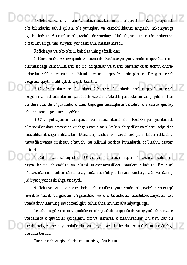 Refleksiya   va   o ’ z - o ’ zini   baholash   usullari   orqali   o ’ quvchilar   dars   jarayonida
o ’ z   bilimlarini   tahlil   qilish ,   o ’ z   yutuqlari   va   kamchiliklarini   anglash   imkoniyatiga
ega   bo ’ ladilar . Bu usullar o’quvchilarda mustaqil fikrlash, xatolar ustida ishlash va
o’z bilimlariga mas’uliyatli yondashishni shakllantiradi.
Refleksiya va o’z-o’zini baholashning afzalliklari
1. Kamchiliklarni   aniqlash   va   tuzatish :   Refleksiya   yordamida   o’quvchilar   o’z
bilimlaridagi   kamchiliklarni   ko’rib chiqadilar   va ularni  bartaraf  etish  uchun  chora-
tadbirlar   ishlab   chiqadilar.   Misol   uchun,   o’quvchi   noto’g’ri   qo’llangan   tinish
belgisini qayta tahlil qilish orqali tuzatadi.
2. O’z bilim darajasini baholash : O’z-o’zini baholash orqali o’quvchilar tinish
belgilariga   oid   bilimlarini   qanchalik   yaxshi   o’zlashtirganliklarini   anglaydilar.   Har
bir dars oxirida o’quvchilar o’zlari bajargan mashqlarni baholab, o’z ustida qanday
ishlash kerakligini aniqlaydilar.
3. O’z   yutuqlarini   aniqlash   va   mustahkamlash :   Refleksiya   yordamida
o’quvchilar dars davomida erishgan natijalarini ko’rib chiqadilar va ularni kelgusida
mustahkamlashga   intiladilar.   Masalan,   undov   va   savol   belgilari   bilan   ishlashda
muvaffaqiyatga   erishgan   o’quvchi   bu   bilimni   boshqa   jumlalarda   qo’llashni   davom
ettiradi.
4. Xatolardan   saboq   olish :   O’z-o’zini   baholash   orqali   o’quvchilar   xatolarini
qayta   ko’rib   chiqadilar   va   ularni   takrorlamaslikka   harakat   qiladilar.   Bu   usul
o’quvchilarning   bilim   olish   jarayonida   mas’uliyat   hissini   kuchaytiradi   va   darsga
jiddiyroq yondashishga undaydi.
Refleksiya   va   o’z-o’zini   baholash   usullari   yordamida   o’quvchilar   mustaqil
ravishda   tinish   belgilarini   o’rganadilar   va   o’z   bilimlarini   mustahkamlaydilar.   Bu
yondashuv ularning savodxonligini oshirishda muhim ahamiyatga ega.
Tinish   belgilariga   oid   qoidalarni   o’rgatishda   taqqoslash   va   qiyoslash   usullari
yordamida   o’quvchilar   qoidalarni   tez   va   samarali   o’zlashtiradilar.   Bu   usul   har   bir
tinish   belgisi   qanday   holatlarda   va   qaysi   gap   turlarida   ishlatilishini   anglashga
yordam beradi.
Taqqoslash va qiyoslash usullarining afzalliklari