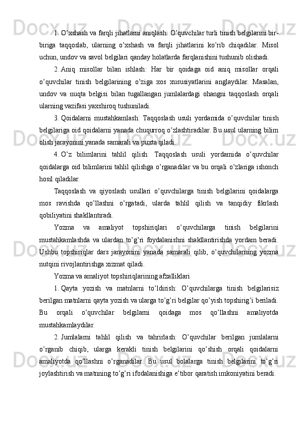 1. O’xshash va farqli jihatlarni aniqlash : O’quvchilar turli tinish belgilarini bir-
biriga   taqqoslab,   ularning   o’xshash   va   farqli   jihatlarini   ko’rib   chiqadilar.   Misol
uchun, undov va savol belgilari qanday holatlarda farqlanishini tushunib olishadi.
2. Aniq   misollar   bilan   ishlash :   Har   bir   qoidaga   oid   aniq   misollar   orqali
o’quvchilar   tinish   belgilarining   o’ziga   xos   xususiyatlarini   anglaydilar.   Masalan,
undov   va   nuqta   belgisi   bilan   tugallangan   jumlalardagi   ohangni   taqqoslash   orqali
ularning vazifasi yaxshiroq tushuniladi.
3. Qoidalarni   mustahkamlash :   Taqqoslash   usuli   yordamida   o’quvchilar   tinish
belgilariga oid qoidalarni yanada chuqurroq o’zlashtiradilar. Bu usul ularning bilim
olish jarayonini yanada samarali va puxta qiladi.
4. O’z   bilimlarini   tahlil   qilish :   Taqqoslash   usuli   yordamida   o’quvchilar
qoidalarga oid bilimlarini tahlil qilishga o’rganadilar va bu orqali o’zlariga ishonch
hosil qiladilar.
Taqqoslash   va   qiyoslash   usullari   o’quvchilarga   tinish   belgilarini   qoidalarga
mos   ravishda   qo’llashni   o’rgatadi,   ularda   tahlil   qilish   va   tanqidiy   fikrlash
qobiliyatini shakllantiradi.
Yozma   va   amaliyot   topshiriqlari   o’quvchilarga   tinish   belgilarini
mustahkamlashda   va   ulardan   to’g’ri   foydalanishni   shakllantirishda   yordam   beradi.
Ushbu   topshiriqlar   dars   jarayonini   yanada   samarali   qilib,   o’quvchilarning   yozma
nutqini rivojlantirishga xizmat qiladi.
Yozma va amaliyot topshiriqlarining afzalliklari
1. Qayta   yozish   va   matnlarni   to ’ ldirish :   O ’ quvchilarga   tinish   belgilarisiz
berilgan   matnlarni   qayta   yozish   va   ularga   to ’ g ’ ri   belgilar   qo ’ yish   topshirig ’ i   beriladi .
Bu   orqali   o’quvchilar   belgilarni   qoidaga   mos   qo’llashni   amaliyotda
mustahkamlaydilar.
2. Jumlalarni   tahlil   qilish   va   tahrirlash :   O’quvchilar   berilgan   jumlalarni
o’rganib   chiqib,   ularga   kerakli   tinish   belgilarini   qo’shish   orqali   qoidalarni
amaliyotda   qo’llashni   o’rganadilar.   Bu   usul   bolalarga   tinish   belgilarini   to’g’ri
joylashtirish va matnning to’g’ri ifodalanishiga e’tibor qaratish imkoniyatini beradi. 