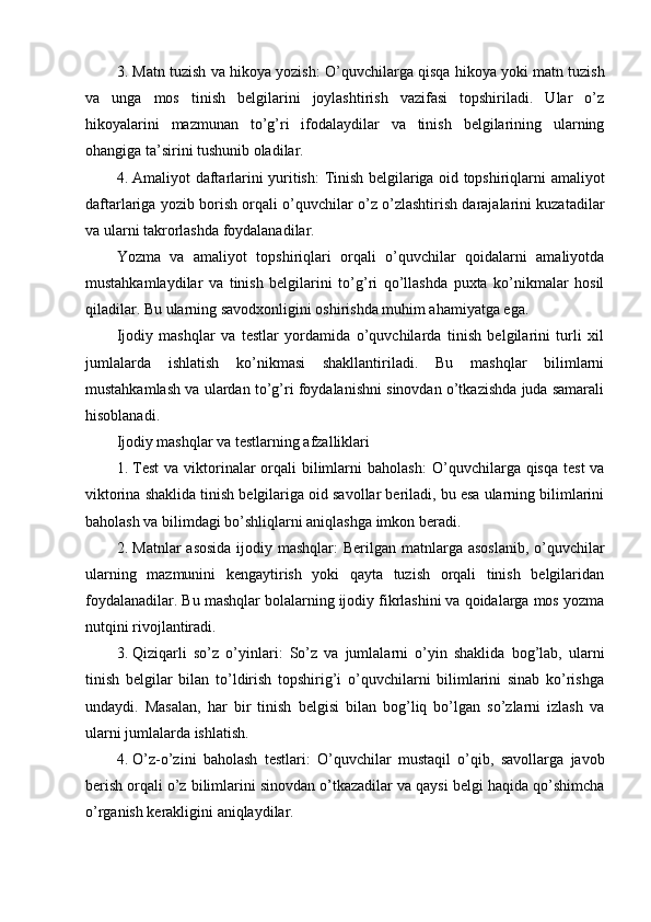 3. Matn tuzish va hikoya yozish : O’quvchilarga qisqa hikoya yoki matn tuzish
va   unga   mos   tinish   belgilarini   joylashtirish   vazifasi   topshiriladi.   Ular   o’z
hikoyalarini   mazmunan   to’g’ri   ifodalaydilar   va   tinish   belgilarining   ularning
ohangiga ta’sirini tushunib oladilar.
4. Amaliyot daftarlarini yuritish : Tinish belgilariga oid topshiriqlarni amaliyot
daftarlariga yozib borish orqali o’quvchilar o’z o’zlashtirish darajalarini kuzatadilar
va ularni takrorlashda foydalanadilar.
Yozma   va   amaliyot   topshiriqlari   orqali   o’quvchilar   qoidalarni   amaliyotda
mustahkamlaydilar   va   tinish   belgilarini   to’g’ri   qo’llashda   puxta   ko’nikmalar   hosil
qiladilar. Bu ularning savodxonligini oshirishda muhim ahamiyatga ega.
Ijodiy   mashqlar   va   testlar   yordamida   o’quvchilarda   tinish   belgilarini   turli   xil
jumlalarda   ishlatish   ko’nikmasi   shakllantiriladi.   Bu   mashqlar   bilimlarni
mustahkamlash va ulardan to’g’ri foydalanishni sinovdan o’tkazishda juda samarali
hisoblanadi.
Ijodiy mashqlar va testlarning afzalliklari
1. Test  va viktorinalar  orqali  bilimlarni  baholash :  O’quvchilarga qisqa  test  va
viktorina shaklida tinish belgilariga oid savollar beriladi, bu esa ularning bilimlarini
baholash va bilimdagi bo’shliqlarni aniqlashga imkon beradi.
2. Matnlar  asosida ijodiy mashqlar : Berilgan matnlarga asoslanib,  o’quvchilar
ularning   mazmunini   kengaytirish   yoki   qayta   tuzish   orqali   tinish   belgilaridan
foydalanadilar.  Bu mashqlar bolalarning ijodiy fikrlashini va qoidalarga mos yozma
nutqini rivojlantiradi.
3. Qiziqarli   so’z   o’yinlari :   So’z   va   jumlalarni   o’yin   shaklida   bog’lab,   ularni
tinish   belgilar   bilan   to’ldirish   topshirig’i   o’quvchilarni   bilimlarini   sinab   ko’rishga
undaydi.   Masalan,   har   bir   tinish   belgisi   bilan   bog’liq   bo’lgan   so’zlarni   izlash   va
ularni jumlalarda ishlatish.
4. O’z-o’zini   baholash   testlari :   O’quvchilar   mustaqil   o’qib,   savollarga   javob
berish orqali o’z bilimlarini sinovdan o’tkazadilar va qaysi belgi haqida qo’shimcha
o’rganish kerakligini aniqlaydilar. 