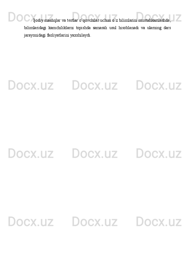 Ijodiy mashqlar va testlar o’quvchilar uchun o’z bilimlarini mustahkamlashda,
bilimlaridagi   kamchiliklarni   topishda   samarali   usul   hisoblanadi   va   ularning   dars
jarayonidagi faoliyatlarini yaxshilaydi. 