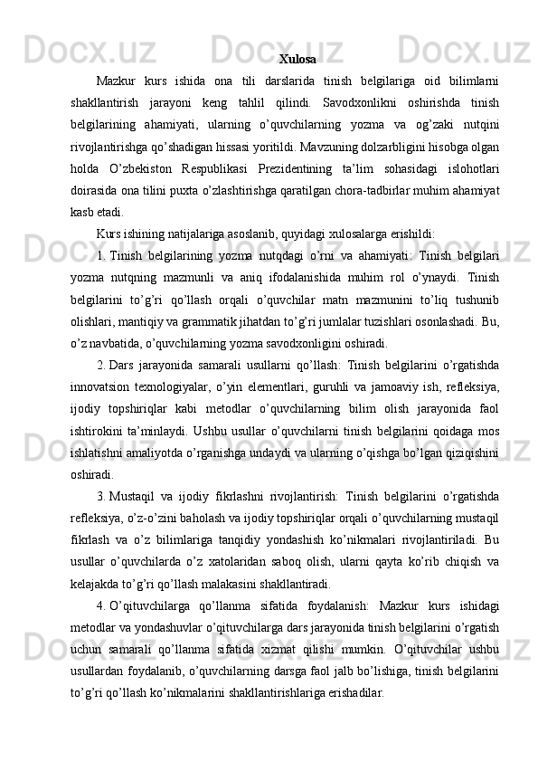 Xulosa
Mazkur   kurs   ishida   ona   tili   darslarida   tinish   belgilariga   oid   bilimlarni
shakllantirish   jarayoni   keng   tahlil   qilindi.   Savodxonlikni   oshirishda   tinish
belgilarining   ahamiyati,   ularning   o’quvchilarning   yozma   va   og’zaki   nutqini
rivojlantirishga qo’shadigan hissasi yoritildi. Mavzuning dolzarbligini hisobga olgan
holda   O’zbekiston   Respublikasi   Prezidentining   ta’lim   sohasidagi   islohotlari
doirasida ona tilini puxta o’zlashtirishga qaratilgan chora-tadbirlar muhim ahamiyat
kasb etadi.
Kurs ishining natijalariga asoslanib, quyidagi xulosalarga erishildi:
1. Tinish   belgilarining   yozma   nutqdagi   o’rni   va   ahamiyati :   Tinish   belgilari
yozma   nutqning   mazmunli   va   aniq   ifodalanishida   muhim   rol   o’ynaydi.   Tinish
belgilarini   to’g’ri   qo’llash   orqali   o’quvchilar   matn   mazmunini   to’liq   tushunib
olishlari, mantiqiy va grammatik jihatdan to’g’ri jumlalar tuzishlari osonlashadi.  Bu,
o’z navbatida, o’quvchilarning yozma savodxonligini oshiradi.
2. Dars   jarayonida   samarali   usullarni   qo’llash :   Tinish   belgilarini   o’rgatishda
innovatsion   texnologiyalar,   o’yin   elementlari,   guruhli   va   jamoaviy   ish,   refleksiya,
ijodiy   topshiriqlar   kabi   metodlar   o’quvchilarning   bilim   olish   jarayonida   faol
ishtirokini   ta’minlaydi.   Ushbu   usullar   o’quvchilarni   tinish   belgilarini   qoidaga   mos
ishlatishni amaliyotda o’rganishga undaydi va ularning o’qishga bo’lgan qiziqishini
oshiradi.
3. Mustaqil   va   ijodiy   fikrlashni   rivojlantirish :   Tinish   belgilarini   o’rgatishda
refleksiya, o’z-o’zini baholash va ijodiy topshiriqlar orqali o’quvchilarning mustaqil
fikrlash   va   o’z   bilimlariga   tanqidiy   yondashish   ko’nikmalari   rivojlantiriladi.   Bu
usullar   o’quvchilarda   o’z   xatolaridan   saboq   olish,   ularni   qayta   ko’rib   chiqish   va
kelajakda to’g’ri qo’llash malakasini shakllantiradi.
4. O’qituvchilarga   qo’llanma   sifatida   foydalanish :   Mazkur   kurs   ishidagi
metodlar va yondashuvlar o’qituvchilarga dars jarayonida tinish belgilarini o’rgatish
uchun   samarali   qo’llanma   sifatida   xizmat   qilishi   mumkin.   O’qituvchilar   ushbu
usullardan foydalanib, o’quvchilarning darsga faol jalb bo’lishiga, tinish belgilarini
to’g’ri qo’llash ko’nikmalarini shakllantirishlariga erishadilar. 