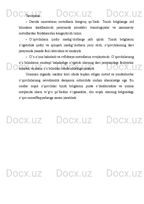 Tavsiyalar
 Darsda   innovatsion   metodlarni   kengroq   qo’llash :   Tinish   belgilariga   oid
bilimlarni   shakllantirish   jarayonida   interaktiv   texnologiyalar   va   zamonaviy
metodlardan foydalanishni kengaytirish lozim.
 O’quvchilarni   ijodiy   mashg’ulotlarga   jalb   qilish :   Tinish   belgilarini
o’rgatishda   ijodiy   va   qiziqarli   mashg’ulotlarni   joriy   etish,   o’quvchilarning   dars
jarayonida yanada faol ishtirokini ta’minlaydi.
 O’z-o’zini baholash va refleksiya metodlarini rivojlantirish : O’quvchilarning
o’z  bilimlarini  mustaqil  baholashga  o’rgatish  ularning dars jarayonidagi  faoliyatini
oshiradi va ularni o’z bilimlari ustida ishlashga undaydi.
Umuman   olganda,   mazkur   kurs   ishida   taqdim   etilgan   metod   va   yondashuvlar
o’quvchilarning   savodxonlik   darajasini   oshirishda   muhim   ahamiyatga   ega.   Bu
usullar   orqali   o’quvchilar   tinish   belgilarini   puxta   o’zlashtiradilar   va   yozma
nutqlarida   ularni   to’g’ri   qo’llashni   o’rganadilar,   shu   orqali   ularning   kelgusidagi
o’quv muvaffaqiyatlariga zamin yaratiladi. 