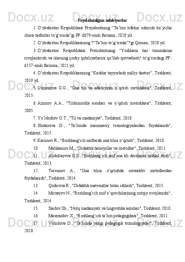 Foydalanilgan adabiyotlar
1. O’zbekiston   Respublikasi   Prezidentining   “Ta’lim   sifatini   oshirish   bo’yicha
chora-tadbirlar to’g’risida”gi PF-6079-sonli farmoni, 2020 yil.
2. O’zbekiston Respublikasining *“Ta’lim to’g’risida”*gi Qonuni, 2020 yil.
3. O’zbekiston   Respublikasi   Prezidentining   "Yoshlarni   har   tomonlama
rivojlantirish va ularning ijodiy qobiliyatlarini qo’llab-quvvatlash" to’g’risida gi PF-
6157-sonli farmoni, 2021 yil.
4. O’zbekiston Respublikasining  “Kadrlar tayyorlash milliy dasturi” , Toshkent,
2019 yil.
5. Usmonova   G.G.,   "Ona   tili   va   adabiyotni   o’qitish   metodikasi" ,   Toshkent,
2015.
6. Azimov   A.A.,   "Tilshunoslik   asoslari   va   o’qitish   metodikasi" ,   Toshkent,
2005.
7. Yo’ldoshev O.T.,  "Til va madaniyat" , Toshkent, 2018.
8. Shokirova   D.,   "Ta’limda   zamonaviy   texnologiyalardan   foydalanish" ,
Toshkent, 2015.
9. Karimov R.,  "Boshlang’ich sinflarda ona tilini o’qitish" , Toshkent, 2010.
10. Mahkamov M.,  "Didaktik tamoyillar va metodlar" , Toshkent, 2011.
11. Abdullayeva G.S.,  "Boshlang’ich sinf ona tili darslarini tashkil etish" ,
Toshkent, 2013.
12. Tursunov   A.,   "Ona   tilini   o’qitishda   interaktiv   metodlardan
foydalanish" , Toshkent, 2014.
13. Qodirova R.,  "Didaktik materiallar bilan ishlash" , Toshkent, 2015.
14. Mirzayev N.,  "Boshlang’ich sinf o’quvchilarining nutqiy rivojlanishi" ,
Toshkent, 2014.
15. Saidov Sh.,  "Nutq madaniyati va lingvistika asoslari" , Toshkent, 2010.
16. Maxmudov X.,  "Boshlang’ich ta’lim pedagogikasi" , Toshkent, 2011.
17. Vohidova   D.,   "Ta’limda   yangi   pedagogik   texnologiyalar" ,   Toshkent,
2018. 