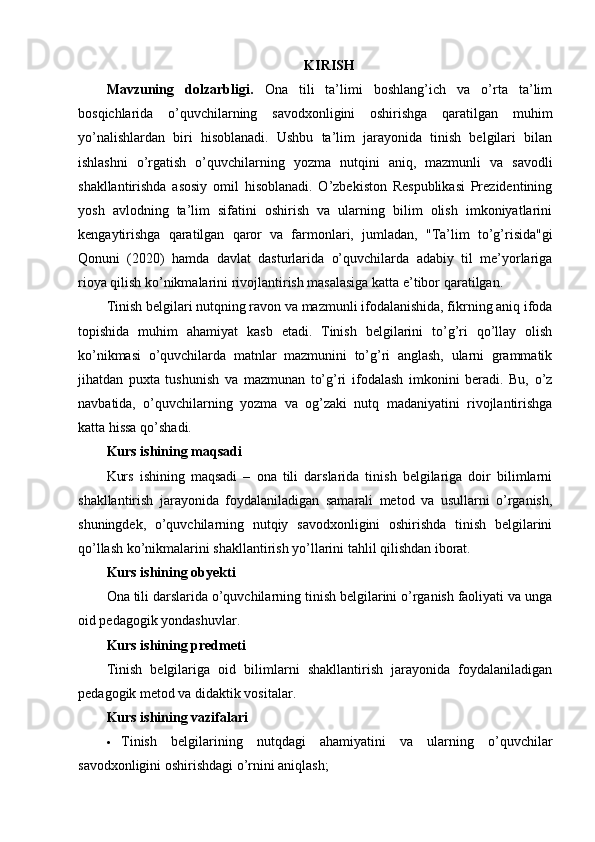 KIRISH
Mavzuning   dolzarbligi.   Ona   tili   ta’limi   boshlang’ich   va   o’rta   ta’lim
bosqichlarida   o’quvchilarning   savodxonligini   oshirishga   qaratilgan   muhim
yo’nalishlardan   biri   hisoblanadi.   Ushbu   ta’lim   jarayonida   tinish   belgilari   bilan
ishlashni   o’rgatish   o’quvchilarning   yozma   nutqini   aniq,   mazmunli   va   savodli
shakllantirishda   asosiy   omil   hisoblanadi.   O’zbekiston   Respublikasi   Prezidentining
yosh   avlodning   ta’lim   sifatini   oshirish   va   ularning   bilim   olish   imkoniyatlarini
kengaytirishga   qaratilgan   qaror   va   farmonlari,   jumladan,   "Ta’lim   to’g’risida"gi
Qonuni   (2020)   hamda   davlat   dasturlarida   o’quvchilarda   adabiy   til   me’yorlariga
rioya qilish ko’nikmalarini rivojlantirish masalasiga katta e’tibor qaratilgan.
Tinish belgilari nutqning ravon va mazmunli ifodalanishida, fikrning aniq ifoda
topishida   muhim   ahamiyat   kasb   etadi.   Tinish   belgilarini   to’g’ri   qo’llay   olish
ko’nikmasi   o’quvchilarda   matnlar   mazmunini   to’g’ri   anglash,   ularni   grammatik
jihatdan   puxta   tushunish   va   mazmunan   to’g’ri   ifodalash   imkonini   beradi.   Bu,   o’z
navbatida,   o’quvchilarning   yozma   va   og’zaki   nutq   madaniyatini   rivojlantirishga
katta hissa qo’shadi.
Kurs ishining maqsadi
Kurs   ishining   maqsadi   –   ona   tili   darslarida   tinish   belgilariga   doir   bilimlarni
shakllantirish   jarayonida   foydalaniladigan   samarali   metod   va   usullarni   o’rganish,
shuningdek,   o’quvchilarning   nutqiy   savodxonligini   oshirishda   tinish   belgilarini
qo’llash ko’nikmalarini shakllantirish yo’llarini tahlil qilishdan iborat.
Kurs ishining obyekti
Ona tili darslarida o’quvchilarning tinish belgilarini o’rganish faoliyati va unga
oid pedagogik yondashuvlar.
Kurs ishining predmeti
Tinish   belgilariga   oid   bilimlarni   shakllantirish   jarayonida   foydalaniladigan
pedagogik metod va didaktik vositalar.
Kurs ishining vazifalari
 Tinish   belgilarining   nutqdagi   ahamiyatini   va   ularning   o’quvchilar
savodxonligini oshirishdagi o’rnini aniqlash; 