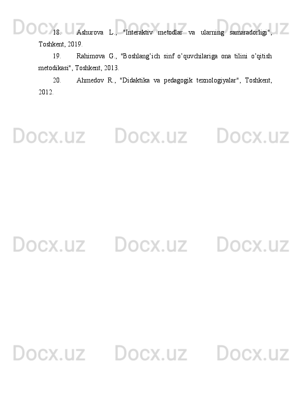 18. Ashurova   L.,   "Interaktiv   metodlar   va   ularning   samaradorligi" ,
Toshkent, 2019.
19. Rahimova   G.,   "Boshlang’ich   sinf   o’quvchilariga   ona   tilini   o’qitish
metodikasi" , Toshkent, 2013.
20. Ahmedov   R.,   "Didaktika   va   pedagogik   texnologiyalar" ,   Toshkent,
2012. 