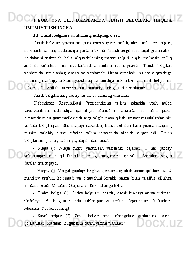 I   BOB.   ONA   TILI   DARSLARIDA   TINISH   BELGILARI   HAQIDA
UMUMIY TUSHUNCHA
1.1. Tinish belgilari va ularning nutqdagi o’rni
Tinish   belgilari   yozma   nutqning   asosiy   qismi   bo’lib,   ular   jumlalarni   to’g’ri,
mazmunli   va  aniq  ifodalashga  yordam  beradi.  Tinish   belgilari  nafaqat  grammatika
qoidalarini   tushunish,   balki   o’quvchilarning   matnni   to’g’ri   o’qib,   ma’nosini   to’liq
anglash   ko’nikmalarini   rivojlantirishda   muhim   rol   o’ynaydi.   Tinish   belgilari
yordamida   jumlalardagi   asosiy   va   yordamchi   fikrlar   ajratiladi,   bu   esa   o’quvchiga
matnning mantiqiy tarkibini yaxshiroq tushunishga imkon beradi. Tinish belgilarini
to’g’ri qo’llay olish esa yozma nutq madaniyatining asosi hisoblanadi.
Tinish belgilarining asosiy turlari va ularning vazifalari
O’zbekiston   Respublikasi   Prezidentining   ta’lim   sohasida   yosh   avlod
savodxonligini   oshirishga   qaratilgan   islohotlari   doirasida   ona   tilini   puxta
o’zlashtirish va grammatik qoidalarga to’g’ri rioya qilish ustuvor masalalardan biri
sifatida   belgilangan.   Shu   nuqtayi   nazardan,   tinish   belgilari   ham   yozma   nutqning
muhim   tarkibiy   qismi   sifatida   ta’lim   jarayonida   alohida   o’rganiladi.   Tinish
belgilarining asosiy turlari quyidagilardan iborat:
 Nuqta   (.) :   Nuqta   fikrni   yakunlash   vazifasini   bajaradi.   U   har   qanday
yakunlangan,   mustaqil   fikr   bildiruvchi   gapning   oxirida   qo’yiladi.   Masalan:   Bugun
darslar erta tugaydi.
 Vergul   (,) :   Vergul  gapdagi   turg’un  qismlarni   ajratish   uchun  qo’llaniladi.   U
mantiqiy   urg’uni   ko’rsatadi   va   o’quvchini   kerakli   pauza   bilan   talaffuz   qilishga
yordam beradi.  Masalan:  Ota, ona va farzand birga keldi.
 Undov   belgisi   (!) :   Undov   belgilari,   odatda,   kuchli   his-hayajon   va   ehtirosni
ifodalaydi.   Bu   belgilar   nutqda   kutilmagan   va   keskin   o’zgarishlarni   ko’rsatadi.
Masalan:  Yordam bering!
 Savol   belgisi   (?) :   Savol   belgisi   savol   ohangidagi   gaplarning   oxirida
qo’llaniladi.  Masalan:  Bugun kim darsni yaxshi tushundi? 