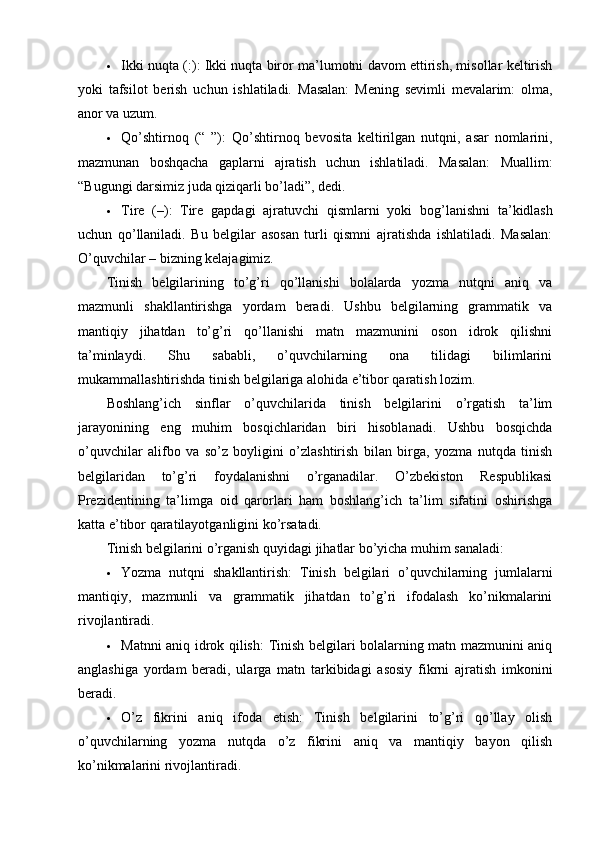  Ikki nuqta (:) : Ikki nuqta biror ma’lumotni davom ettirish, misollar keltirish
yoki   tafsilot   berish   uchun   ishlatiladi.   Masalan:   Mening   sevimli   mevalarim:   olma,
anor va uzum.
 Qo’shtirnoq   (“   ”) :   Qo’shtirnoq   bevosita   keltirilgan   nutqni,   asar   nomlarini,
mazmunan   boshqacha   gaplarni   ajratish   uchun   ishlatiladi.   Masalan:   Muallim:
“Bugungi darsimiz juda qiziqarli bo’ladi”, dedi.
 Tire   (–) :   Tire   gapdagi   ajratuvchi   qismlarni   yoki   bog ’ lanishni   ta ’ kidlash
uchun   qo ’ llaniladi .   Bu   belgilar   asosan   turli   qismni   ajratishda   ishlatiladi.   Masalan:
O’quvchilar – bizning kelajagimiz.
Tinish   belgilarining   to’g’ri   qo’llanishi   bolalarda   yozma   nutqni   aniq   va
mazmunli   shakllantirishga   yordam   beradi.   Ushbu   belgilarning   grammatik   va
mantiqiy   jihatdan   to’g’ri   qo’llanishi   matn   mazmunini   oson   idrok   qilishni
ta’minlaydi.   Shu   sababli,   o’quvchilarning   ona   tilidagi   bilimlarini
mukammallashtirishda tinish belgilariga alohida e’tibor qaratish lozim.
Boshlang’ich   sinflar   o’quvchilarida   tinish   belgilarini   o’rgatish   ta’lim
jarayonining   eng   muhim   bosqichlaridan   biri   hisoblanadi.   Ushbu   bosqichda
o’quvchilar   alifbo   va   so’z   boyligini   o’zlashtirish   bilan   birga,   yozma   nutqda   tinish
belgilaridan   to’g’ri   foydalanishni   o’rganadilar.   O’zbekiston   Respublikasi
Prezidentining   ta’limga   oid   qarorlari   ham   boshlang’ich   ta’lim   sifatini   oshirishga
katta e’tibor qaratilayotganligini ko’rsatadi.
Tinish belgilarini o’rganish quyidagi jihatlar bo’yicha muhim sanaladi:
 Yozma   nutqni   shakllantirish :   Tinish   belgilari   o’quvchilarning   jumlalarni
mantiqiy,   mazmunli   va   grammatik   jihatdan   to’g’ri   ifodalash   ko’nikmalarini
rivojlantiradi.
 Matnni aniq idrok qilish : Tinish belgilari bolalarning matn mazmunini aniq
anglashiga   yordam   beradi,   ularga   matn   tarkibidagi   asosiy   fikrni   ajratish   imkonini
beradi.
 O’z   fikrini   aniq   ifoda   etish :   Tinish   belgilarini   to’g’ri   qo’llay   olish
o’quvchilarning   yozma   nutqda   o’z   fikrini   aniq   va   mantiqiy   bayon   qilish
ko’nikmalarini rivojlantiradi. 