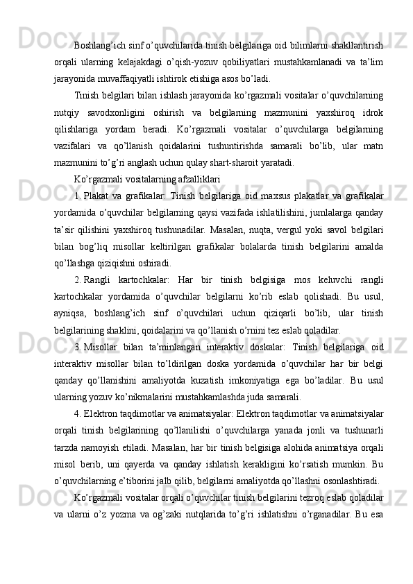 Boshlang’ich sinf o’quvchilarida tinish belgilariga oid bilimlarni shakllantirish
orqali   ularning   kelajakdagi   o’qish-yozuv   qobiliyatlari   mustahkamlanadi   va   ta’lim
jarayonida muvaffaqiyatli ishtirok etishiga asos bo’ladi.
Tinish belgilari bilan ishlash jarayonida ko’rgazmali vositalar o’quvchilarning
nutqiy   savodxonligini   oshirish   va   belgilarning   mazmunini   yaxshiroq   idrok
qilishlariga   yordam   beradi.   Ko’rgazmali   vositalar   o’quvchilarga   belgilarning
vazifalari   va   qo’llanish   qoidalarini   tushuntirishda   samarali   bo’lib,   ular   matn
mazmunini to’g’ri anglash uchun qulay shart-sharoit yaratadi.
Ko’rgazmali vositalarning afzalliklari
1. Plakat   va   grafikalar :   Tinish   belgilariga   oid   maxsus   plakatlar   va   grafikalar
yordamida o’quvchilar belgilarning qaysi vazifada ishlatilishini, jumlalarga qanday
ta’sir   qilishini   yaxshiroq   tushunadilar.   Masalan,   nuqta,   vergul   yoki   savol   belgilari
bilan   bog’liq   misollar   keltirilgan   grafikalar   bolalarda   tinish   belgilarini   amalda
qo’llashga qiziqishni oshiradi.
2. Rangli   kartochkalar :   Har   bir   tinish   belgisiga   mos   keluvchi   rangli
kartochkalar   yordamida   o’quvchilar   belgilarni   ko’rib   eslab   qolishadi.   Bu   usul,
ayniqsa,   boshlang’ich   sinf   o’quvchilari   uchun   qiziqarli   bo’lib,   ular   tinish
belgilarining shaklini, qoidalarini va qo’llanish o’rnini tez eslab qoladilar.
3. Misollar   bilan   ta’minlangan   interaktiv   doskalar :   Tinish   belgilariga   oid
interaktiv   misollar   bilan   to’ldirilgan   doska   yordamida   o’quvchilar   har   bir   belgi
qanday   qo’llanishini   amaliyotda   kuzatish   imkoniyatiga   ega   bo’ladilar.   Bu   usul
ularning yozuv ko’nikmalarini mustahkamlashda juda samarali.
4. Elektron   taqdimotlar   va   animatsiyalar :  Elektron   taqdimotlar   va   animatsiyalar
orqali   tinish   belgilarining   qo ’ llanilishi   o ’ quvchilarga   yanada   jonli   va   tushunarli
tarzda   namoyish   etiladi .   Masalan, har bir tinish belgisiga alohida animatsiya orqali
misol   berib,   uni   qayerda   va   qanday   ishlatish   kerakligini   ko’rsatish   mumkin.   Bu
o’quvchilarning e’tiborini jalb qilib, belgilarni amaliyotda qo’llashni osonlashtiradi.
Ko’rgazmali vositalar orqali o’quvchilar tinish belgilarini tezroq eslab qoladilar
va   ularni   o’z   yozma   va   og’zaki   nutqlarida   to’g’ri   ishlatishni   o’rganadilar.   Bu   esa