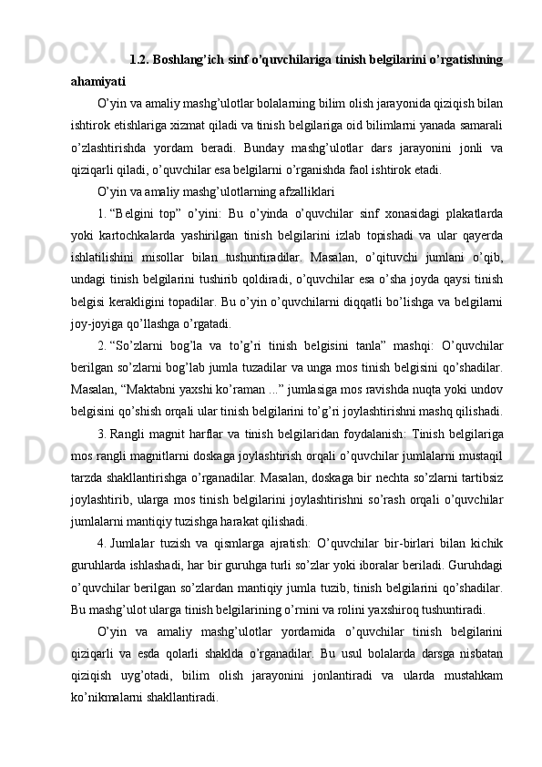                1.2. Boshlang’ich sinf o’quvchilariga tinish belgilarini o’rgatishning
ahamiyati
O’yin va amaliy mashg’ulotlar bolalarning bilim olish jarayonida qiziqish bilan
ishtirok etishlariga xizmat qiladi va tinish belgilariga oid bilimlarni yanada samarali
o’zlashtirishda   yordam   beradi.   Bunday   mashg’ulotlar   dars   jarayonini   jonli   va
qiziqarli qiladi, o’quvchilar esa belgilarni o’rganishda faol ishtirok etadi.
O’yin va amaliy mashg’ulotlarning afzalliklari
1. “Belgini   top”   o’yini :   Bu   o’yinda   o’quvchilar   sinf   xonasidagi   plakatlarda
yoki   kartochkalarda   yashirilgan   tinish   belgilarini   izlab   topishadi   va   ular   qayerda
ishlatilishini   misollar   bilan   tushuntiradilar.   Masalan,   o’qituvchi   jumlani   o’qib,
undagi tinish belgilarini tushirib qoldiradi, o’quvchilar esa o’sha joyda qaysi tinish
belgisi kerakligini topadilar. Bu o’yin o’quvchilarni diqqatli bo’lishga va belgilarni
joy-joyiga qo’llashga o’rgatadi.
2. “So’zlarni   bog’la   va   to’g’ri   tinish   belgisini   tanla”   mashqi :   O’quvchilar
berilgan so’zlarni bog’lab jumla tuzadilar va unga mos tinish belgisini qo’shadilar.
Masalan, “Maktabni yaxshi ko’raman ...” jumlasiga mos ravishda nuqta yoki undov
belgisini qo’shish orqali ular tinish belgilarini to’g’ri joylashtirishni mashq qilishadi.
3. Rangli   magnit   harflar   va   tinish   belgilaridan   foydalanish :   Tinish   belgilariga
mos rangli magnitlarni doskaga joylashtirish orqali o’quvchilar jumlalarni mustaqil
tarzda shakllantirishga o’rganadilar. Masalan, doskaga bir nechta so’zlarni tartibsiz
joylashtirib,   ularga   mos   tinish   belgilarini   joylashtirishni   so’rash   orqali   o’quvchilar
jumlalarni mantiqiy tuzishga harakat qilishadi.
4. Jumlalar   tuzish   va   qismlarga   ajratish :   O’quvchilar   bir-birlari   bilan   kichik
guruhlarda ishlashadi, har bir guruhga turli so’zlar yoki iboralar beriladi. Guruhdagi
o’quvchilar berilgan so’zlardan mantiqiy jumla tuzib, tinish belgilarini qo’shadilar.
Bu mashg’ulot ularga tinish belgilarining o’rnini va rolini yaxshiroq tushuntiradi.
O’yin   va   amaliy   mashg’ulotlar   yordamida   o’quvchilar   tinish   belgilarini
qiziqarli   va   esda   qolarli   shaklda   o’rganadilar.   Bu   usul   bolalarda   darsga   nisbatan
qiziqish   uyg’otadi,   bilim   olish   jarayonini   jonlantiradi   va   ularda   mustahkam
ko’nikmalarni shakllantiradi. 