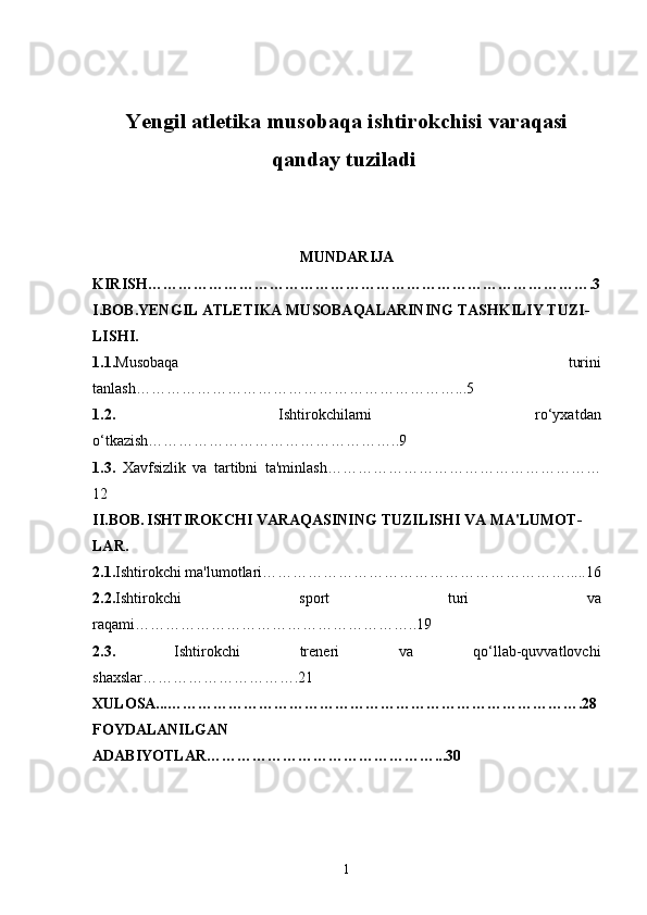 Yengil atletika musobaqa ishtirokchisi varaqasi
qanday tuziladi  
MUNDARIJA
KIRISH…………………………………………………………………………….3
I.BOB.YENGIL ATLETIKA MUSOBAQALARINING TASHKILIY TUZI-
LISHI.
1.1. Musobaqa   turini
tanlash………………………………………………………...5
1.2.   Ishtirokchilarni   ro‘yxatdan
o‘tkazish…………………………………………..9
1.3.   Xavfsizlik   va   tartibni   ta'minlash………………………………………………
12
II.BOB.   ISHTIROKCHI VARAQASINING TUZILISHI VA MA'LUMOT-
LAR.
2.1. Ishtirokchi ma'lumotlari…………………………………………………….....16
2.2. Ishtirokchi   sport   turi   va
raqami………………………………………………..19
2.3.   Ishtirokchi   treneri   va   qo‘llab-quvvatlovchi
shaxslar………………………….21
XULOSA...……………………………………………………………………….28
FOYDALANILGAN
ADABIYOTLAR………………………………………...30
1 