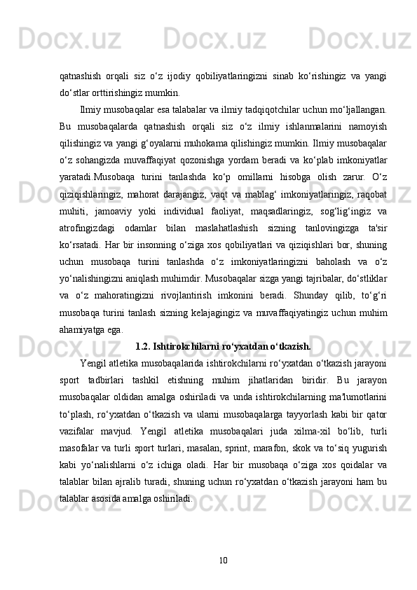 qatnashish   orqali   siz   o‘z   ijodiy   qobiliyatlaringizni   sinab   ko‘rishingiz   va   yangi
do‘stlar orttirishingiz mumkin.
Ilmiy musobaqalar esa talabalar va ilmiy tadqiqotchilar uchun mo‘ljallangan.
Bu   musobaqalarda   qatnashish   orqali   siz   o‘z   ilmiy   ishlanmalarini   namoyish
qilishingiz va yangi g‘oyalarni muhokama qilishingiz mumkin. Ilmiy musobaqalar
o‘z   sohangizda   muvaffaqiyat   qozonishga   yordam   beradi   va   ko‘plab   imkoniyatlar
yaratadi.Musobaqa   turini   tanlashda   ko‘p   omillarni   hisobga   olish   zarur.   O‘z
qiziqishlaringiz,   mahorat   darajangiz,   vaqt   va   mablag‘   imkoniyatlaringiz,   raqobat
muhiti,   jamoaviy   yoki   individual   faoliyat,   maqsadlaringiz,   sog‘lig‘ingiz   va
atrofingizdagi   odamlar   bilan   maslahatlashish   sizning   tanlovingizga   ta'sir
ko‘rsatadi.   Har   bir   insonning   o‘ziga   xos   qobiliyatlari   va  qiziqishlari   bor,   shuning
uchun   musobaqa   turini   tanlashda   o‘z   imkoniyatlaringizni   baholash   va   o‘z
yo‘nalishingizni aniqlash muhimdir. Musobaqalar sizga yangi tajribalar, do‘stliklar
va   o‘z   mahoratingizni   rivojlantirish   imkonini   beradi.   Shunday   qilib,   to‘g‘ri
musobaqa   turini   tanlash   sizning   kelajagingiz   va   muvaffaqiyatingiz   uchun   muhim
ahamiyatga ega.
1.2. Ishtirokchilarni ro‘yxatdan o‘tkazish.
Yengil atletika musobaqalarida ishtirokchilarni ro‘yxatdan o‘tkazish jarayoni
sport   tadbirlari   tashkil   etishning   muhim   jihatlaridan   biridir.   Bu   jarayon
musobaqalar   oldidan   amalga   oshiriladi   va   unda   ishtirokchilarning   ma'lumotlarini
to‘plash,   ro‘yxatdan   o‘tkazish   va   ularni   musobaqalarga   tayyorlash   kabi   bir   qator
vazifalar   mavjud.   Yengil   atletika   musobaqalari   juda   xilma-xil   bo‘lib,   turli
masofalar  va  turli   sport  turlari,  masalan,  sprint,  marafon,  skok  va to‘siq  yugurish
kabi   yo‘nalishlarni   o‘z   ichiga   oladi.   Har   bir   musobaqa   o‘ziga   xos   qoidalar   va
talablar   bilan   ajralib   turadi,   shuning   uchun   ro‘yxatdan   o‘tkazish   jarayoni   ham   bu
talablar asosida amalga oshiriladi.
10 