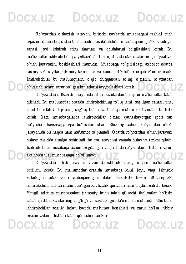 Ro‘yxatdan   o‘tkazish   jarayoni   birinchi   navbatda   musobaqani   tashkil   etish
rejasini ishlab chiqishdan boshlanadi. Tashkilotchilar musobaqaning o‘tkaziladigan
sanasi,   joyi,   ishtirok   etish   shartlari   va   qoidalarini   belgilashlari   kerak.   Bu
ma'lumotlar ishtirokchilarga yetkazilishi lozim, shunda ular o‘zlarining ro‘yxatdan
o‘tish   jarayonini   boshlashlari   mumkin.   Musobaqa   to‘g‘risidagi   axborot   odatda
rasmiy   veb-saytlar,   ijtimoiy   tarmoqlar   va   sport   tashkilotlari   orqali   e'lon   qilinadi.
Ishtirokchilar   bu   ma'lumotlarni   o‘qib   chiqqandan   so‘ng,   o‘zlarini   ro‘yxatdan
o‘tkazish uchun zarur bo‘lgan hujjatlarni tayyorlashlari kerak.
Ro‘yxatdan o‘tkazish jarayonida ishtirokchilardan bir qator ma'lumotlar talab
qilinadi. Bu ma'lumotlar orasida ishtirokchining to‘liq ismi, tug‘ilgan sanasi, jins,
sportchi   sifatida   tajribasi,   sog‘liq   holati   va   boshqa   muhim   ma'lumotlar   bo‘lishi
kerak.   Ba'zi   musobaqalarda   ishtirokchilar   o‘zlari   qatnashayotgan   sport   turi
bo‘yicha   litsenziyaga   ega   bo‘lishlari   shart.   Shuning   uchun,   ro‘yxatdan   o‘tish
jarayonida   bu   haqda   ham   ma'lumot   to‘planadi.   Odatda   ro‘yxatdan   o‘tish   jarayoni
onlayn shaklda amalga oshiriladi, bu esa jarayonni yanada qulay va tezkor qiladi.
Ishtirokchilar musobaqa uchun belgilangan vaqt ichida ro‘yxatdan o‘tishlari zarur,
aks holda ular musobaqaga qo‘yilmaydi.
Ro‘yxatdan   o‘tish   jarayoni   davomida   ishtirokchilarga   muhim   ma'lumotlar
berilishi   kerak.   Bu   ma'lumotlar   orasida   musobaqa   kuni,   joyi,   vaqt,   ishtirok
etiladigan   turlar   va   musobaqaning   qoidalari   kiritilishi   lozim.   Shuningdek,
ishtirokchilar uchun muhim bo‘lgan xavfsizlik qoidalari ham taqdim etilishi kerak.
Yengil   atletika   musobaqalari   jismoniy   kuch   talab   qiluvchi   faoliyatlar   bo‘lishi
sababli, ishtirokchilarning sog‘lig‘i va xavfsizligini ta'minlash muhimdir. Shu bois,
ishtirokchilar   sog‘liq   holati   haqida   ma'lumot   berishlari   va   zarur   bo‘lsa,   tibbiy
tekshiruvdan o‘tishlari talab qilinishi mumkin.
11 