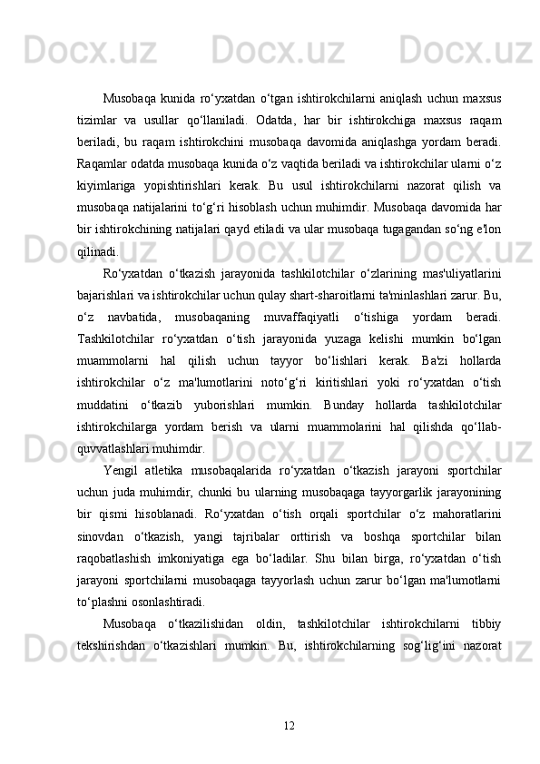 Musobaqa   kunida   ro‘yxatdan   o‘tgan   ishtirokchilarni   aniqlash   uchun   maxsus
tizimlar   va   usullar   qo‘llaniladi.   Odatda,   har   bir   ishtirokchiga   maxsus   raqam
beriladi,   bu   raqam   ishtirokchini   musobaqa   davomida   aniqlashga   yordam   beradi.
Raqamlar odatda musobaqa kunida o‘z vaqtida beriladi va ishtirokchilar ularni o‘z
kiyimlariga   yopishtirishlari   kerak.   Bu   usul   ishtirokchilarni   nazorat   qilish   va
musobaqa natijalarini to‘g‘ri hisoblash uchun muhimdir. Musobaqa davomida har
bir ishtirokchining natijalari qayd etiladi va ular musobaqa tugagandan so‘ng e'lon
qilinadi.
Ro‘yxatdan   o‘tkazish   jarayonida   tashkilotchilar   o‘zlarining   mas'uliyatlarini
bajarishlari va ishtirokchilar uchun qulay shart-sharoitlarni ta'minlashlari zarur. Bu,
o‘z   navbatida,   musobaqaning   muvaffaqiyatli   o‘tishiga   yordam   beradi.
Tashkilotchilar   ro‘yxatdan   o‘tish   jarayonida   yuzaga   kelishi   mumkin   bo‘lgan
muammolarni   hal   qilish   uchun   tayyor   bo‘lishlari   kerak.   Ba'zi   hollarda
ishtirokchilar   o‘z   ma'lumotlarini   noto‘g‘ri   kiritishlari   yoki   ro‘yxatdan   o‘tish
muddatini   o‘tkazib   yuborishlari   mumkin.   Bunday   hollarda   tashkilotchilar
ishtirokchilarga   yordam   berish   va   ularni   muammolarini   hal   qilishda   qo‘llab-
quvvatlashlari muhimdir.
Yengil   atletika   musobaqalarida   ro‘yxatdan   o‘tkazish   jarayoni   sportchilar
uchun   juda   muhimdir,   chunki   bu   ularning   musobaqaga   tayyorgarlik   jarayonining
bir   qismi   hisoblanadi.   Ro‘yxatdan   o‘tish   orqali   sportchilar   o‘z   mahoratlarini
sinovdan   o‘tkazish,   yangi   tajribalar   orttirish   va   boshqa   sportchilar   bilan
raqobatlashish   imkoniyatiga   ega   bo‘ladilar.   Shu   bilan   birga,   ro‘yxatdan   o‘tish
jarayoni   sportchilarni   musobaqaga   tayyorlash   uchun   zarur   bo‘lgan   ma'lumotlarni
to‘plashni osonlashtiradi.
Musobaqa   o‘tkazilishidan   oldin,   tashkilotchilar   ishtirokchilarni   tibbiy
tekshirishdan   o‘tkazishlari   mumkin.   Bu,   ishtirokchilarning   sog‘lig‘ini   nazorat
12 