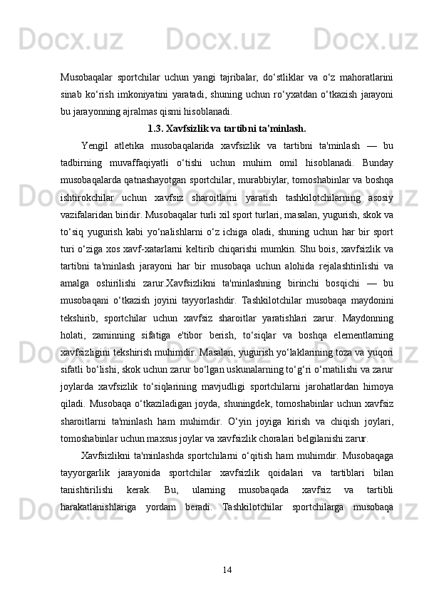 Musobaqalar   sportchilar   uchun   yangi   tajribalar,   do‘stliklar   va   o‘z   mahoratlarini
sinab   ko‘rish   imkoniyatini   yaratadi,   shuning   uchun   ro‘yxatdan   o‘tkazish   jarayoni
bu jarayonning ajralmas qismi hisoblanadi.
1.3. Xavfsizlik va tartibni ta'minlash.
Yengil   atletika   musobaqalarida   xavfsizlik   va   tartibni   ta'minlash   —   bu
tadbirning   muvaffaqiyatli   o‘tishi   uchun   muhim   omil   hisoblanadi.   Bunday
musobaqalarda qatnashayotgan sportchilar, murabbiylar, tomoshabinlar va boshqa
ishtirokchilar   uchun   xavfsiz   sharoitlarni   yaratish   tashkilotchilarning   asosiy
vazifalaridan biridir. Musobaqalar turli xil sport turlari, masalan, yugurish, skok va
to‘siq   yugurish   kabi   yo‘nalishlarni   o‘z   ichiga   oladi,   shuning   uchun   har   bir   sport
turi o‘ziga xos xavf-xatarlarni keltirib chiqarishi mumkin. Shu bois, xavfsizlik va
tartibni   ta'minlash   jarayoni   har   bir   musobaqa   uchun   alohida   rejalashtirilishi   va
amalga   oshirilishi   zarur.Xavfsizlikni   ta'minlashning   birinchi   bosqichi   —   bu
musobaqani   o‘tkazish   joyini   tayyorlashdir.   Tashkilotchilar   musobaqa   maydonini
tekshirib,   sportchilar   uchun   xavfsiz   sharoitlar   yaratishlari   zarur.   Maydonning
holati,   zaminning   sifatiga   e'tibor   berish,   to‘siqlar   va   boshqa   elementlarning
xavfsizligini tekshirish muhimdir. Masalan, yugurish yo‘laklarining toza va yuqori
sifatli bo‘lishi, skok uchun zarur bo‘lgan uskunalarning to‘g‘ri o‘rnatilishi va zarur
joylarda   xavfsizlik   to‘siqlarining   mavjudligi   sportchilarni   jarohatlardan   himoya
qiladi.   Musobaqa   o‘tkaziladigan   joyda,   shuningdek,   tomoshabinlar   uchun   xavfsiz
sharoitlarni   ta'minlash   ham   muhimdir.   O‘yin   joyiga   kirish   va   chiqish   joylari,
tomoshabinlar uchun maxsus joylar va xavfsizlik choralari belgilanishi zarur.
Xavfsizlikni   ta'minlashda   sportchilarni   o‘qitish   ham   muhimdir.   Musobaqaga
tayyorgarlik   jarayonida   sportchilar   xavfsizlik   qoidalari   va   tartiblari   bilan
tanishtirilishi   kerak.   Bu,   ularning   musobaqada   xavfsiz   va   tartibli
harakatlanishlariga   yordam   beradi.   Tashkilotchilar   sportchilarga   musobaqa
14 