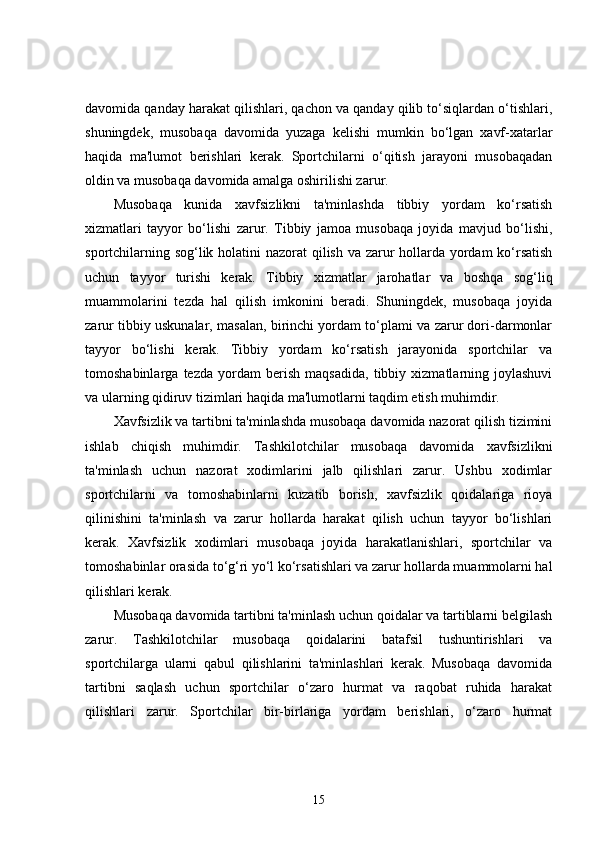 davomida qanday harakat qilishlari, qachon va qanday qilib to‘siqlardan o‘tishlari,
shuningdek,   musobaqa   davomida   yuzaga   kelishi   mumkin   bo‘lgan   xavf-xatarlar
haqida   ma'lumot   berishlari   kerak.   Sportchilarni   o‘qitish   jarayoni   musobaqadan
oldin va musobaqa davomida amalga oshirilishi zarur.
Musobaqa   kunida   xavfsizlikni   ta'minlashda   tibbiy   yordam   ko‘rsatish
xizmatlari   tayyor   bo‘lishi   zarur.   Tibbiy   jamoa   musobaqa   joyida   mavjud   bo‘lishi,
sportchilarning sog‘lik holatini  nazorat  qilish va zarur  hollarda yordam  ko‘rsatish
uchun   tayyor   turishi   kerak.   Tibbiy   xizmatlar   jarohatlar   va   boshqa   sog‘liq
muammolarini   tezda   hal   qilish   imkonini   beradi.   Shuningdek,   musobaqa   joyida
zarur tibbiy uskunalar, masalan, birinchi yordam to‘plami va zarur dori-darmonlar
tayyor   bo‘lishi   kerak.   Tibbiy   yordam   ko‘rsatish   jarayonida   sportchilar   va
tomoshabinlarga   tezda   yordam   berish   maqsadida,   tibbiy   xizmatlarning   joylashuvi
va ularning qidiruv tizimlari haqida ma'lumotlarni taqdim etish muhimdir.
Xavfsizlik va tartibni ta'minlashda musobaqa davomida nazorat qilish tizimini
ishlab   chiqish   muhimdir.   Tashkilotchilar   musobaqa   davomida   xavfsizlikni
ta'minlash   uchun   nazorat   xodimlarini   jalb   qilishlari   zarur.   Ushbu   xodimlar
sportchilarni   va   tomoshabinlarni   kuzatib   borish,   xavfsizlik   qoidalariga   rioya
qilinishini   ta'minlash   va   zarur   hollarda   harakat   qilish   uchun   tayyor   bo‘lishlari
kerak.   Xavfsizlik   xodimlari   musobaqa   joyida   harakatlanishlari,   sportchilar   va
tomoshabinlar orasida to‘g‘ri yo‘l ko‘rsatishlari va zarur hollarda muammolarni hal
qilishlari kerak.
Musobaqa davomida tartibni ta'minlash uchun qoidalar va tartiblarni belgilash
zarur.   Tashkilotchilar   musobaqa   qoidalarini   batafsil   tushuntirishlari   va
sportchilarga   ularni   qabul   qilishlarini   ta'minlashlari   kerak.   Musobaqa   davomida
tartibni   saqlash   uchun   sportchilar   o‘zaro   hurmat   va   raqobat   ruhida   harakat
qilishlari   zarur.   Sportchilar   bir-birlariga   yordam   berishlari,   o‘zaro   hurmat
15 