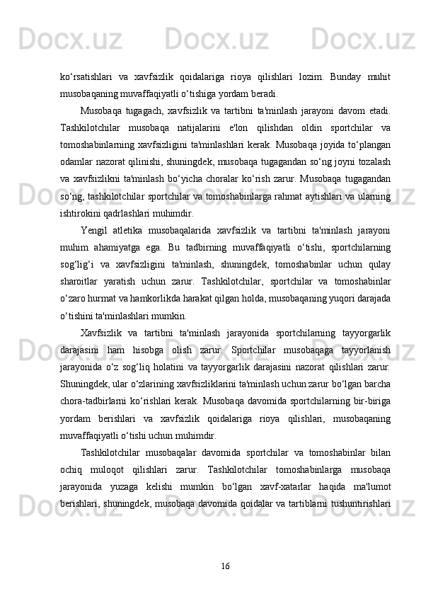 ko‘rsatishlari   va   xavfsizlik   qoidalariga   rioya   qilishlari   lozim.   Bunday   muhit
musobaqaning muvaffaqiyatli o‘tishiga yordam beradi.
Musobaqa   tugagach,   xavfsizlik   va   tartibni   ta'minlash   jarayoni   davom   etadi.
Tashkilotchilar   musobaqa   natijalarini   e'lon   qilishdan   oldin   sportchilar   va
tomoshabinlarning xavfsizligini  ta'minlashlari  kerak. Musobaqa  joyida to‘plangan
odamlar nazorat qilinishi, shuningdek, musobaqa tugagandan so‘ng joyni tozalash
va   xavfsizlikni   ta'minlash   bo‘yicha   choralar   ko‘rish   zarur.   Musobaqa   tugagandan
so‘ng, tashkilotchilar sportchilar va tomoshabinlarga rahmat aytishlari va ularning
ishtirokini qadrlashlari muhimdir.
Yengil   atletika   musobaqalarida   xavfsizlik   va   tartibni   ta'minlash   jarayoni
muhim   ahamiyatga   ega.   Bu   tadbirning   muvaffaqiyatli   o‘tishi,   sportchilarning
sog‘lig‘i   va   xavfsizligini   ta'minlash,   shuningdek,   tomoshabinlar   uchun   qulay
sharoitlar   yaratish   uchun   zarur.   Tashkilotchilar,   sportchilar   va   tomoshabinlar
o‘zaro hurmat va hamkorlikda harakat qilgan holda, musobaqaning yuqori darajada
o‘tishini ta'minlashlari mumkin.
Xavfsizlik   va   tartibni   ta'minlash   jarayonida   sportchilarning   tayyorgarlik
darajasini   ham   hisobga   olish   zarur.   Sportchilar   musobaqaga   tayyorlanish
jarayonida   o‘z   sog‘liq   holatini   va   tayyorgarlik   darajasini   nazorat   qilishlari   zarur.
Shuningdek, ular o‘zlarining xavfsizliklarini ta'minlash uchun zarur bo‘lgan barcha
chora-tadbirlarni  ko‘rishlari  kerak.  Musobaqa  davomida sportchilarning bir-biriga
yordam   berishlari   va   xavfsizlik   qoidalariga   rioya   qilishlari,   musobaqaning
muvaffaqiyatli o‘tishi uchun muhimdir.
Tashkilotchilar   musobaqalar   davomida   sportchilar   va   tomoshabinlar   bilan
ochiq   muloqot   qilishlari   zarur.   Tashkilotchilar   tomoshabinlarga   musobaqa
jarayonida   yuzaga   kelishi   mumkin   bo‘lgan   xavf-xatarlar   haqida   ma'lumot
berishlari, shuningdek, musobaqa davomida qoidalar va tartiblarni tushuntirishlari
16 