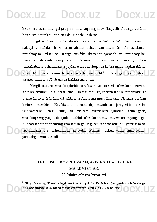 kerak. Bu ochiq muloqot jarayoni musobaqaning muvaffaqiyatli o‘tishiga yordam
beradi va ishtirokchilar o‘rtasida ishonchni oshiradi.
Yengil   atletika   musobaqalarida   xavfsizlik   va   tartibni   ta'minlash   jarayoni
nafaqat   sportchilar,   balki   tomoshabinlar   uchun   ham   muhimdir.   Tomoshabinlar
musobaqaga   kelganida,   ularga   xavfsiz   sharoitlar   yaratish   va   musobaqadan
maksimal   darajada   zavq   olish   imkoniyatini   berish   zarur.   Buning   uchun
tomoshabinlar uchun maxsus joylar, o‘zaro muloqot va ko‘rsatmalar taqdim etilishi
kerak.   Musobaqa   davomida   tomoshabinlar   xavfsizlik 2
  qoidalariga   rioya   qilishlari
va sportchilarni qo‘llab-quvvatlashlari muhimdir.
Yengil   atletika   musobaqalarida   xavfsizlik   va   tartibni   ta'minlash   jarayoni
ko‘plab   omillarni   o‘z   ichiga   oladi.   Tashkilotchilar,   sportchilar   va   tomoshabinlar
o‘zaro  hamkorlikda  harakat   qilib,  musobaqaning  muvaffaqiyatli   o‘tishiga   yordam
berishi   mumkin.   Xavfsizlikni   ta'minlash,   musobaqa   jarayonida   barcha
ishtirokchilar   uchun   qulay   va   xavfsiz   sharoitlarni   yaratish,   shuningdek,
musobaqaning yuqori darajada o‘tishini ta'minlash uchun muhim ahamiyatga ega.
Bunday tadbirlar sportning rivojlanishiga, sog‘lom raqobat muhitini yaratishga va
sportchilarni   o‘z   mahoratlarini   sinovdan   o‘tkazish   uchun   yangi   imkoniyatlar
yaratishga xizmat qiladi.
II.BOB.   ISHTIROKCHI VARAQASINING TUZILISHI VA
MA'LUMOTLAR.
2.1.Ishtirokchi ma'lumotlari.
2
  2013 yil 25 fevraldagi O’zbekiston Respublikasi Prezidentining 2016 yil Rio De Jenero (Brazilya) shaxrida bo’lib o’tadigan
XXXI yozgi olimpiyada va XV Paralimpiya o’yinlariga tayyorgarlik to’g’risidagi PQ 19 23-sonli qarori.
17 