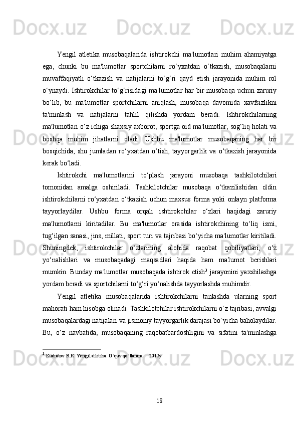 Yengil   atletika   musobaqalarida   ishtirokchi   ma'lumotlari   muhim   ahamiyatga
ega,   chunki   bu   ma'lumotlar   sportchilarni   ro‘yxatdan   o‘tkazish,   musobaqalarni
muvaffaqiyatli   o‘tkazish   va   natijalarni   to‘g‘ri   qayd   etish   jarayonida   muhim   rol
o‘ynaydi. Ishtirokchilar to‘g‘risidagi  ma'lumotlar har  bir musobaqa uchun zaruriy
bo‘lib,   bu   ma'lumotlar   sportchilarni   aniqlash,   musobaqa   davomida   xavfsizlikni
ta'minlash   va   natijalarni   tahlil   qilishda   yordam   beradi.   Ishtirokchilarning
ma'lumotlari o‘z ichiga shaxsiy axborot, sportga oid ma'lumotlar, sog‘liq holati va
boshqa   muhim   jihatlarni   oladi.   Ushbu   ma'lumotlar   musobaqaning   har   bir
bosqichida,   shu   jumladan   ro‘yxatdan   o‘tish,   tayyorgarlik   va   o‘tkazish   jarayonida
kerak bo‘ladi.
Ishtirokchi   ma'lumotlarini   to‘plash   jarayoni   musobaqa   tashkilotchilari
tomonidan   amalga   oshiriladi.   Tashkilotchilar   musobaqa   o‘tkazilishidan   oldin
ishtirokchilarni   ro‘yxatdan   o‘tkazish   uchun   maxsus   forma   yoki   onlayn   platforma
tayyorlaydilar.   Ushbu   forma   orqali   ishtirokchilar   o‘zlari   haqidagi   zaruriy
ma'lumotlarni   kiritadilar.   Bu   ma'lumotlar   orasida   ishtirokchining   to‘liq   ismi,
tug‘ilgan sanasi, jins, millati, sport turi va tajribasi bo‘yicha ma'lumotlar kiritiladi.
Shuningdek,   ishtirokchilar   o‘zlarining   alohida   raqobat   qobiliyatlari,   o‘z
yo‘nalishlari   va   musobaqadagi   maqsadlari   haqida   ham   ma'lumot   berishlari
mumkin. Bunday ma'lumotlar  musobaqada  ishtirok etish 3
  jarayonini  yaxshilashga
yordam beradi va sportchilarni to‘g‘ri yo‘nalishda tayyorlashda muhimdir.
Yengil   atletika   musobaqalarida   ishtirokchilarni   tanlashda   ularning   sport
mahorati ham hisobga olinadi. Tashkilotchilar ishtirokchilarni o‘z tajribasi, avvalgi
musobaqalardagi natijalari va jismoniy tayyorgarlik darajasi bo‘yicha baholaydilar.
Bu,   o‘z   navbatida,   musobaqaning   raqobatbardoshligini   va   sifatini   ta'minlashga
3
 Kudratov R.K. Yengil atletika. O’quv qo’llanma.    2012y
18 