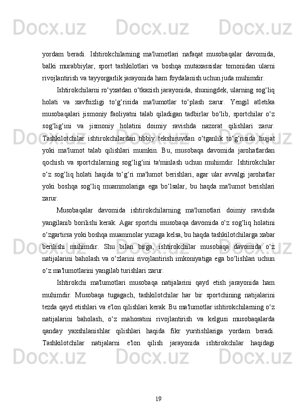 yordam   beradi.   Ishtirokchilarning   ma'lumotlari   nafaqat   musobaqalar   davomida,
balki   murabbiylar,   sport   tashkilotlari   va   boshqa   mutaxassislar   tomonidan   ularni
rivojlantirish va tayyorgarlik jarayonida ham foydalanish uchun juda muhimdir.
Ishtirokchilarni ro‘yxatdan o‘tkazish jarayonida, shuningdek, ularning sog‘liq
holati   va   xavfsizligi   to‘g‘risida   ma'lumotlar   to‘plash   zarur.   Yengil   atletika
musobaqalari   jismoniy   faoliyatni   talab   qiladigan   tadbirlar   bo‘lib,   sportchilar   o‘z
sog‘lig‘ini   va   jismoniy   holatini   doimiy   ravishda   nazorat   qilishlari   zarur.
Tashkilotchilar   ishtirokchilardan   tibbiy   tekshiruvdan   o‘tganlik   to‘g‘risida   hujjat
yoki   ma'lumot   talab   qilishlari   mumkin.   Bu,   musobaqa   davomida   jarohatlardan
qochish   va   sportchilarning   sog‘lig‘ini   ta'minlash   uchun   muhimdir.   Ishtirokchilar
o‘z   sog‘liq   holati   haqida   to‘g‘ri   ma'lumot   berishlari,   agar   ular   avvalgi   jarohatlar
yoki   boshqa   sog‘liq   muammolariga   ega   bo‘lsalar,   bu   haqda   ma'lumot   berishlari
zarur.
Musobaqalar   davomida   ishtirokchilarning   ma'lumotlari   doimiy   ravishda
yangilanib borilishi kerak. Agar sportchi musobaqa davomida o‘z sog‘liq holatini
o‘zgartirsa yoki boshqa muammolar yuzaga kelsa, bu haqda tashkilotchilarga xabar
berilishi   muhimdir.   Shu   bilan   birga,   ishtirokchilar   musobaqa   davomida   o‘z
natijalarini  baholash  va o‘zlarini  rivojlantirish  imkoniyatiga ega bo‘lishlari  uchun
o‘z ma'lumotlarini yangilab turishlari zarur.
Ishtirokchi   ma'lumotlari   musobaqa   natijalarini   qayd   etish   jarayonida   ham
muhimdir.   Musobaqa   tugagach,   tashkilotchilar   har   bir   sportchining   natijalarini
tezda qayd etishlari va e'lon qilishlari kerak. Bu ma'lumotlar ishtirokchilarning o‘z
natijalarini   baholash,   o‘z   mahoratini   rivojlantirish   va   kelgusi   musobaqalarda
qanday   yaxshilanishlar   qilishlari   haqida   fikr   yuritishlariga   yordam   beradi.
Tashkilotchilar   natijalarni   e'lon   qilish   jarayonida   ishtirokchilar   haqidagi
19 