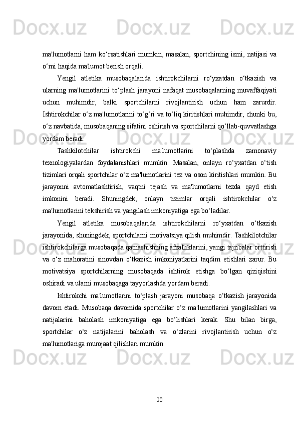 ma'lumotlarni   ham   ko‘rsatishlari   mumkin,   masalan,   sportchining   ismi,   natijasi   va
o‘rni haqida ma'lumot berish orqali.
Yengil   atletika   musobaqalarida   ishtirokchilarni   ro‘yxatdan   o‘tkazish   va
ularning   ma'lumotlarini   to‘plash   jarayoni   nafaqat   musobaqalarning   muvaffaqiyati
uchun   muhimdir,   balki   sportchilarni   rivojlantirish   uchun   ham   zarurdir.
Ishtirokchilar o‘z ma'lumotlarini to‘g‘ri va to‘liq kiritishlari muhimdir, chunki bu,
o‘z navbatida, musobaqaning sifatini oshirish va sportchilarni qo‘llab-quvvatlashga
yordam beradi.
Tashkilotchilar   ishtirokchi   ma'lumotlarini   to‘plashda   zamonaviy
texnologiyalardan   foydalanishlari   mumkin.   Masalan,   onlayn   ro‘yxatdan   o‘tish
tizimlari orqali sportchilar o‘z ma'lumotlarini tez va oson kiritishlari mumkin. Bu
jarayonni   avtomatlashtirish,   vaqtni   tejash   va   ma'lumotlarni   tezda   qayd   etish
imkonini   beradi.   Shuningdek,   onlayn   tizimlar   orqali   ishtirokchilar   o‘z
ma'lumotlarini tekshirish va yangilash imkoniyatiga ega bo‘ladilar.
Yengil   atletika   musobaqalarida   ishtirokchilarni   ro‘yxatdan   o‘tkazish
jarayonida, shuningdek, sportchilarni motivatsiya qilish muhimdir. Tashkilotchilar
ishtirokchilarga musobaqada qatnashishning afzalliklarini, yangi tajribalar orttirish
va   o‘z   mahoratini   sinovdan   o‘tkazish   imkoniyatlarini   taqdim   etishlari   zarur.   Bu
motivatsiya   sportchilarning   musobaqada   ishtirok   etishga   bo‘lgan   qiziqishini
oshiradi va ularni musobaqaga tayyorlashda yordam beradi.
Ishtirokchi   ma'lumotlarini   to‘plash   jarayoni   musobaqa   o‘tkazish   jarayonida
davom   etadi.  Musobaqa  davomida   sportchilar  o‘z  ma'lumotlarini   yangilashlari   va
natijalarini   baholash   imkoniyatiga   ega   bo‘lishlari   kerak.   Shu   bilan   birga,
sportchilar   o‘z   natijalarini   baholash   va   o‘zlarini   rivojlantirish   uchun   o‘z
ma'lumotlariga murojaat qilishlari mumkin.
20 